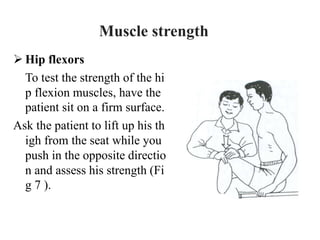  Hip flexors
To test the strength of the hi
p flexion muscles, have the
patient sit on a firm surface.
Ask the patient to lift up his th
igh from the seat while you
push in the opposite directio
n and assess his strength (Fi
g 7 ).
Muscle strength
 