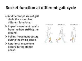At different phases of gait
circle the socket has
different functions:
 Impact movement results
from the heel striking the
ground.
 Pulling movement occurs
during the swing phase
 Rotational movement
occurs during stance
phase
Socket function at different gait cycle
 