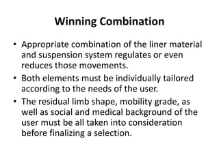 Winning Combination
• Appropriate combination of the liner material
and suspension system regulates or even
reduces those movements.
• Both elements must be individually tailored
according to the needs of the user.
• The residual limb shape, mobility grade, as
well as social and medical background of the
user must be all taken into consideration
before finalizing a selection.
 