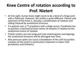 Knee Centre of rotation according to
Prof. Nietert
• At first sight, human knee might seem to be a kind of a hinge joint
with a fixed axis. However, the reality is quite different. Flexion and
extension of the knee is, actually, a combination of rotation and
sliding induced by anatomical structure.
• If a patient uses a TT prosthesis with a thigh corset, Prosthetist has
to position a mechanical knee centre of rotation in relation to the
anatomical centre of rotation
• If both centers are not congruent (not matching/are overlapping),
the anatomical structure will be damaged over time.
• Also pressure spots can cause a breakdown of the soft tissue/skin.
Location of the centre is particularly important in lower limb
prosthetics and Orthotics.
 