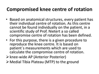 Compromised knee centre of rotation
• Based on anatomical structures, every patient has
their individual centre of rotation. As this centre
cannot be found individually on the patient, in a
scientific study of Prof. Nietert a so called
compromise centre of rotation has been defined.
• For this purpose, there is a given procedure to
reproduce the knee centre. It is based on
patient´s measurements which are used to
calculate the compromise centre of rotation.
knee-wide AP (Anterior Posterior)
Medial Tibia Plateau (MTP) to the ground
 