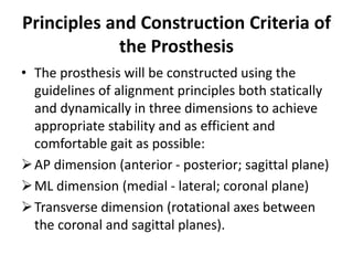 Principles and Construction Criteria of
the Prosthesis
• The prosthesis will be constructed using the
guidelines of alignment principles both statically
and dynamically in three dimensions to achieve
appropriate stability and as efficient and
comfortable gait as possible:
AP dimension (anterior - posterior; sagittal plane)
ML dimension (medial - lateral; coronal plane)
Transverse dimension (rotational axes between
the coronal and sagittal planes).
 