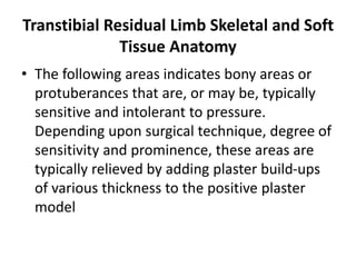 Transtibial Residual Limb Skeletal and Soft
Tissue Anatomy
• The following areas indicates bony areas or
protuberances that are, or may be, typically
sensitive and intolerant to pressure.
Depending upon surgical technique, degree of
sensitivity and prominence, these areas are
typically relieved by adding plaster build-ups
of various thickness to the positive plaster
model
 