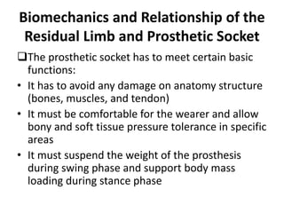 Biomechanics and Relationship of the
Residual Limb and Prosthetic Socket
The prosthetic socket has to meet certain basic
functions:
• It has to avoid any damage on anatomy structure
(bones, muscles, and tendon)
• It must be comfortable for the wearer and allow
bony and soft tissue pressure tolerance in specific
areas
• It must suspend the weight of the prosthesis
during swing phase and support body mass
loading during stance phase
 