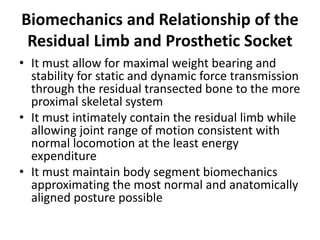 Biomechanics and Relationship of the
Residual Limb and Prosthetic Socket
• It must allow for maximal weight bearing and
stability for static and dynamic force transmission
through the residual transected bone to the more
proximal skeletal system
• It must intimately contain the residual limb while
allowing joint range of motion consistent with
normal locomotion at the least energy
expenditure
• It must maintain body segment biomechanics
approximating the most normal and anatomically
aligned posture possible
 
