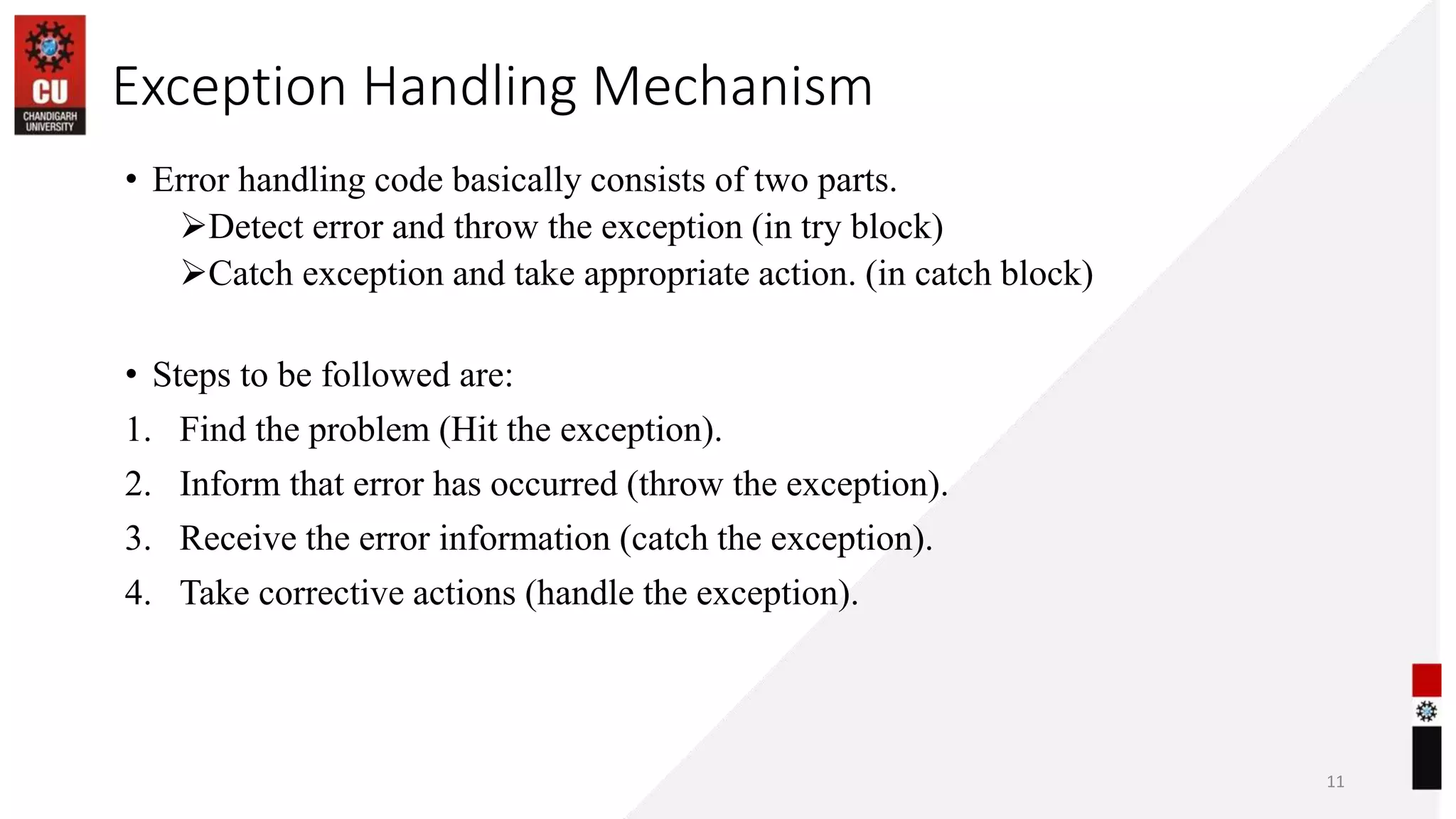 Exception Handling Mechanism
• Error handling code basically consists of two parts.
Detect error and throw the exception (in try block)
Catch exception and take appropriate action. (in catch block)
• Steps to be followed are:
1. Find the problem (Hit the exception).
2. Inform that error has occurred (throw the exception).
3. Receive the error information (catch the exception).
4. Take corrective actions (handle the exception).
11
 
