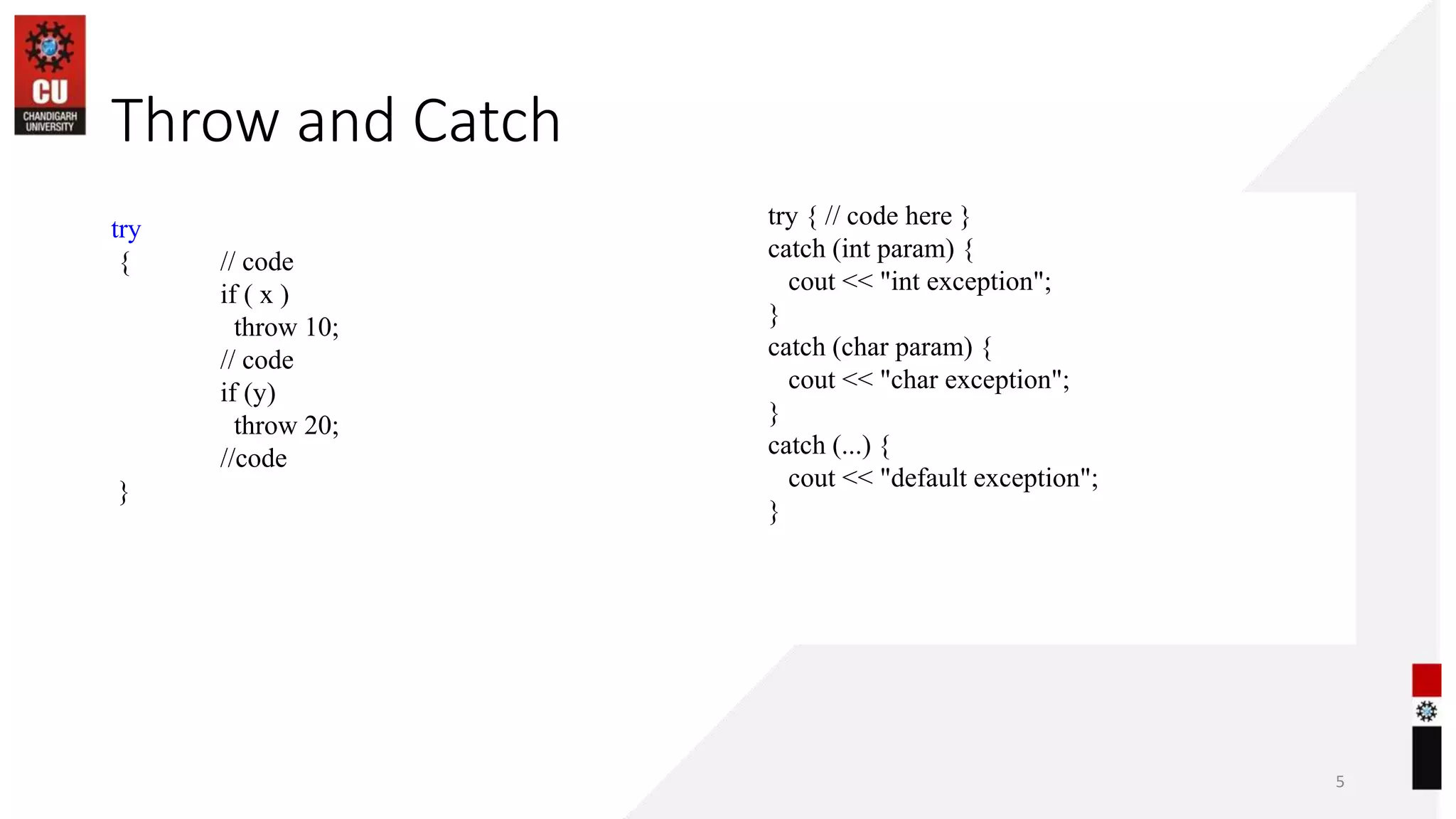 26-09-2022 5
Throw and Catch
try
{ // code
if ( x )
throw 10;
// code
if (y)
throw 20;
//code
}
try { // code here }
catch (int param) {
cout << "int exception";
}
catch (char param) {
cout << "char exception";
}
catch (...) {
cout << "default exception";
}
 