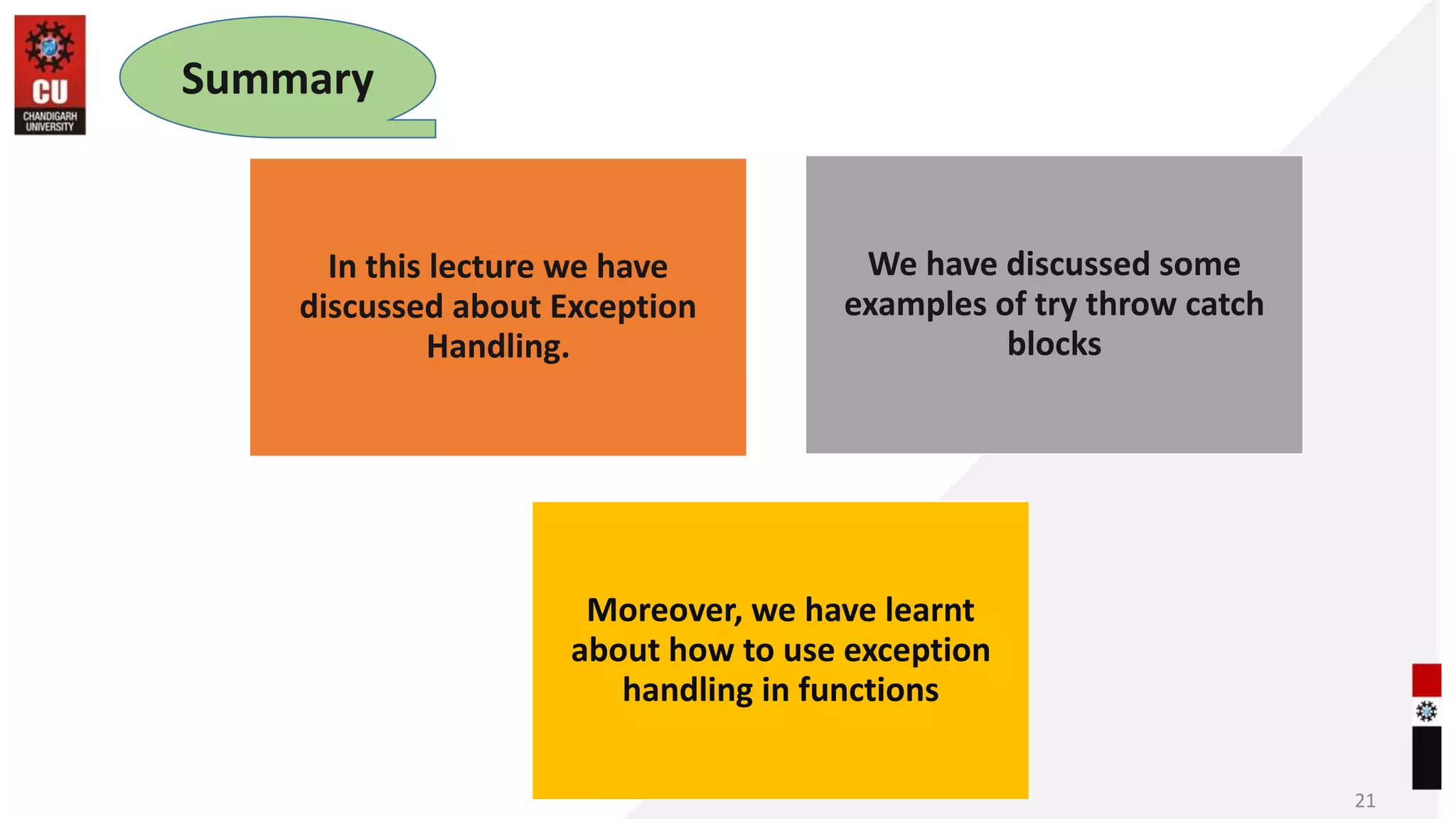 21
Summary
In this lecture we have
discussed about Exception
Handling.
We have discussed some
examples of try throw catch
blocks
Moreover, we have learnt
about how to use exception
handling in functions
 