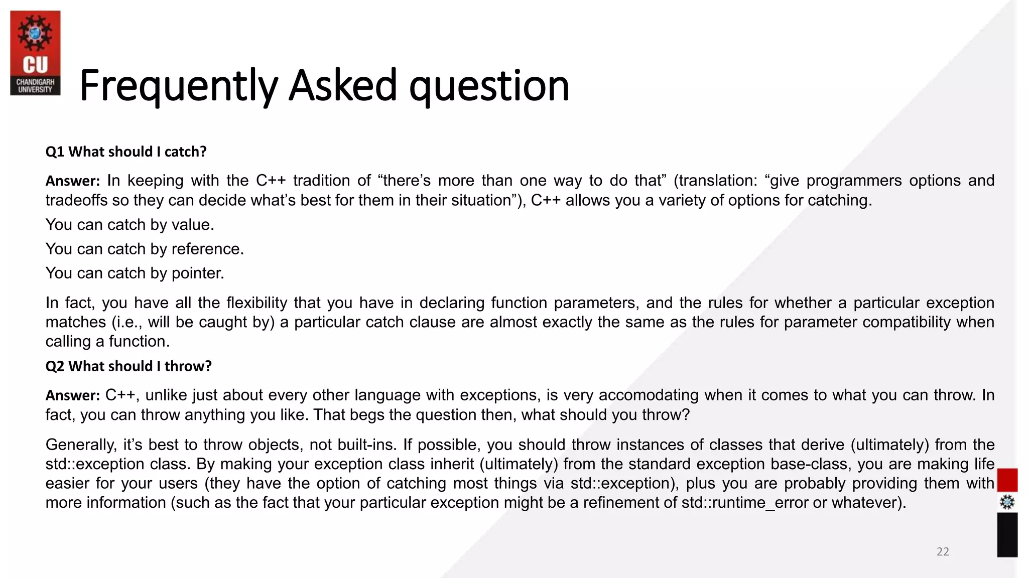 Frequently Asked question
Q1 What should I catch?
Answer: In keeping with the C++ tradition of “there’s more than one way to do that” (translation: “give programmers options and
tradeoffs so they can decide what’s best for them in their situation”), C++ allows you a variety of options for catching.
You can catch by value.
You can catch by reference.
You can catch by pointer.
In fact, you have all the flexibility that you have in declaring function parameters, and the rules for whether a particular exception
matches (i.e., will be caught by) a particular catch clause are almost exactly the same as the rules for parameter compatibility when
calling a function.
Q2 What should I throw?
Answer: C++, unlike just about every other language with exceptions, is very accomodating when it comes to what you can throw. In
fact, you can throw anything you like. That begs the question then, what should you throw?
Generally, it’s best to throw objects, not built-ins. If possible, you should throw instances of classes that derive (ultimately) from the
std::exception class. By making your exception class inherit (ultimately) from the standard exception base-class, you are making life
easier for your users (they have the option of catching most things via std::exception), plus you are probably providing them with
more information (such as the fact that your particular exception might be a refinement of std::runtime_error or whatever).
22
 
