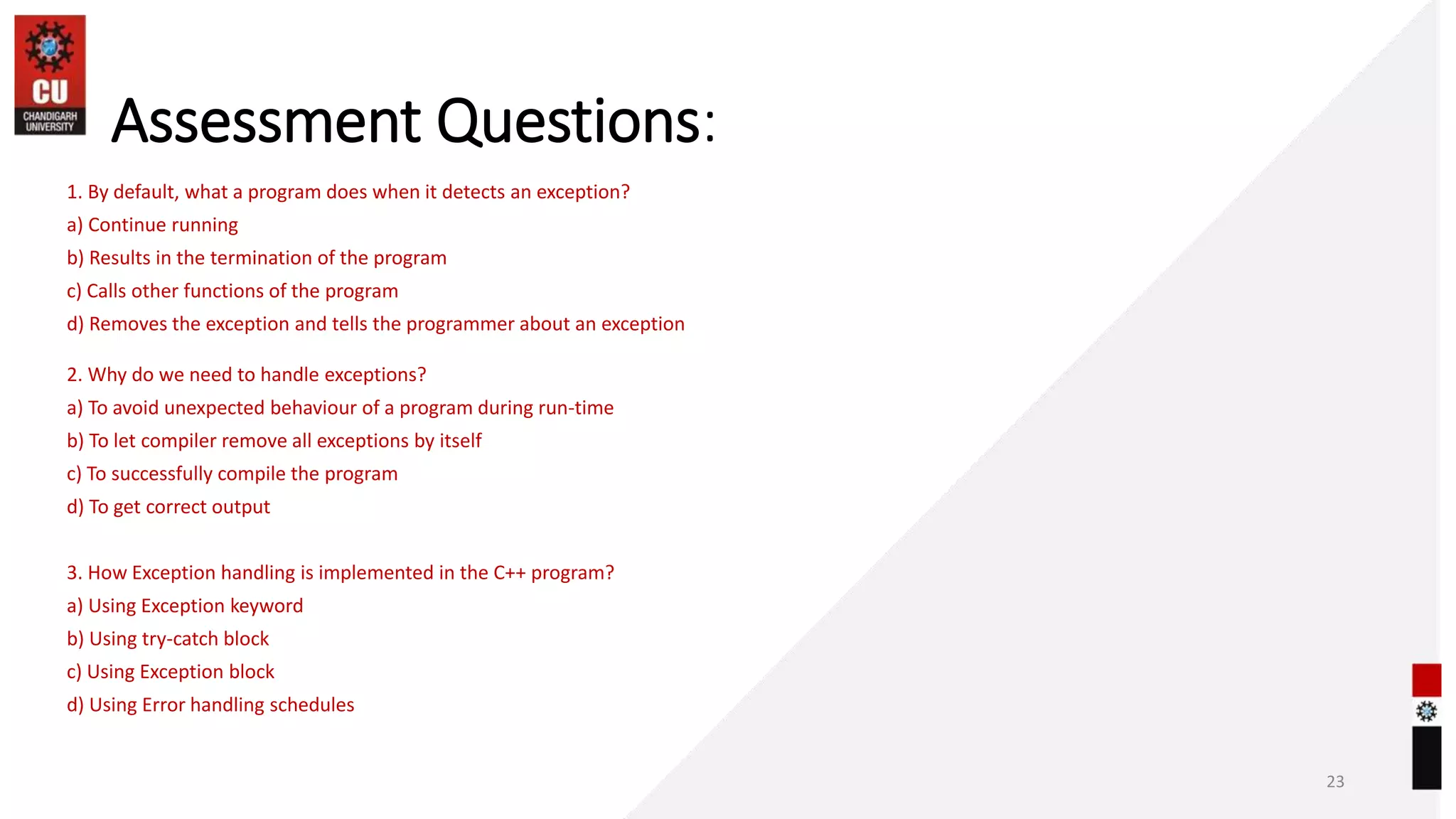 Assessment Questions:
23
1. By default, what a program does when it detects an exception?
a) Continue running
b) Results in the termination of the program
c) Calls other functions of the program
d) Removes the exception and tells the programmer about an exception
2. Why do we need to handle exceptions?
a) To avoid unexpected behaviour of a program during run-time
b) To let compiler remove all exceptions by itself
c) To successfully compile the program
d) To get correct output
3. How Exception handling is implemented in the C++ program?
a) Using Exception keyword
b) Using try-catch block
c) Using Exception block
d) Using Error handling schedules
 