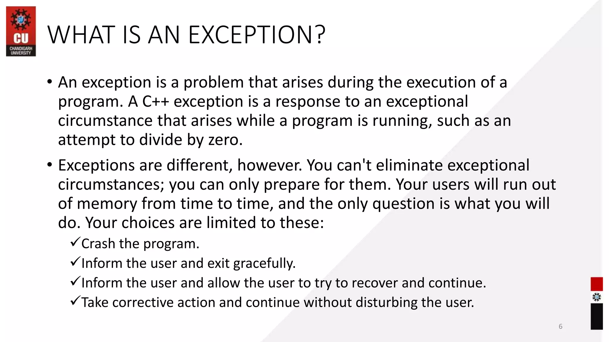 WHAT IS AN EXCEPTION?
• An exception is a problem that arises during the execution of a
program. A C++ exception is a response to an exceptional
circumstance that arises while a program is running, such as an
attempt to divide by zero.
• Exceptions are different, however. You can't eliminate exceptional
circumstances; you can only prepare for them. Your users will run out
of memory from time to time, and the only question is what you will
do. Your choices are limited to these:
Crash the program.
Inform the user and exit gracefully.
Inform the user and allow the user to try to recover and continue.
Take corrective action and continue without disturbing the user.
6
 