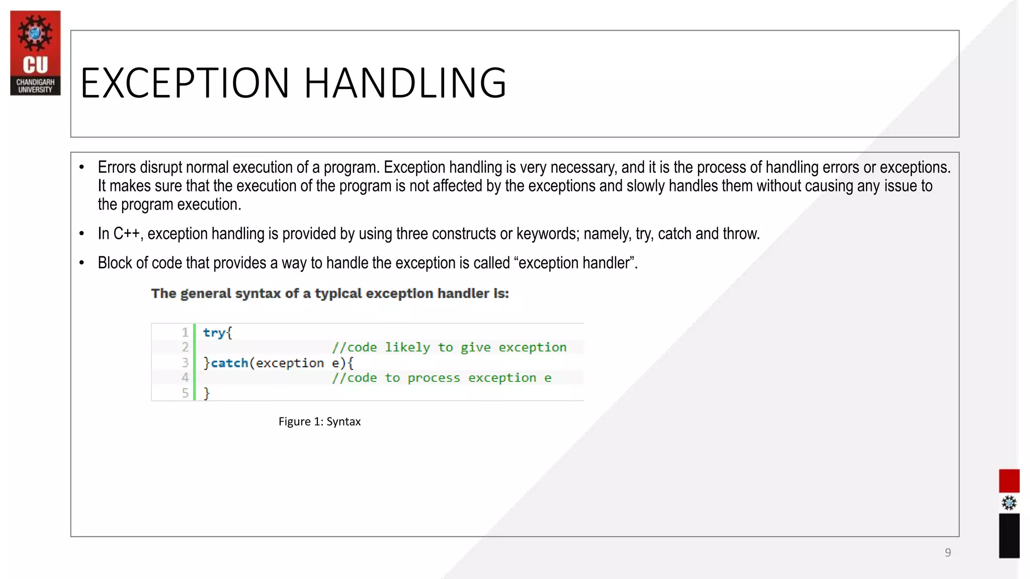 EXCEPTION HANDLING
9
Figure 1: Syntax
• Errors disrupt normal execution of a program. Exception handling is very necessary, and it is the process of handling errors or exceptions.
It makes sure that the execution of the program is not affected by the exceptions and slowly handles them without causing any issue to
the program execution.
• In C++, exception handling is provided by using three constructs or keywords; namely, try, catch and throw.
• Block of code that provides a way to handle the exception is called “exception handler”.
 