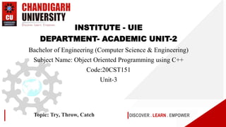 DISCOVER . LEARN . EMPOWER
Topic: Try, Throw, Catch
INSTITUTE - UIE
DEPARTMENT- ACADEMIC UNIT-2
Bachelor of Engineering (Computer Science & Engineering)
Subject Name: Object Oriented Programming using C++
Code:20CST151
Unit-3
 