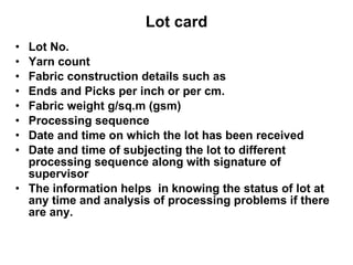 Lot card Lot No. Yarn count  Fabric construction details such as Ends and Picks per inch or per cm. Fabric weight g/sq.m (gsm) Processing sequence Date and time on which the lot has been received Date and time of subjecting the lot to different processing sequence along with signature of supervisor  The information helps  in knowing the status of lot at any time and analysis of processing problems if there are any.  