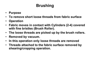 Brushing   Purpose To remove short loose threads from fabric surface Operation Fabric moves in contact with Cylinders (2-4) covered with fine bristles (Brush Roller). The loose threads are picked up by the brush rollers. Removed by vacuum.  In this operation only loose threads are removed Threads attached to the fabric surface removed by shearing/cropping operation. 