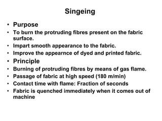 Singeing  Purpose To burn the protruding fibres present on the fabric surface. Impart smooth appearance to the fabric. Improve the appearnce of dyed and printed fabric.  Principle  Burning of protruding fibres by means of gas flame. Passage of fabric at high speed (180 m/min) Contact time with flame: Fraction of seconds Fabric is quenched immediately when it comes out of machine 