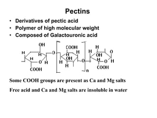 Pectins  Derivatives of pectic acid  Polymer of high molecular weight Composed of Galactouronic acid Some COOH groups are present as Ca and Mg salts Free acid and Ca and Mg salts are insoluble in water 