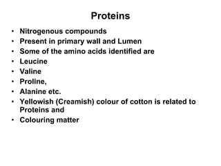 Proteins Nitrogenous compounds Present in primary wall and Lumen Some of the amino acids identified are Leucine Valine Proline,  Alanine etc. Yellowish (Creamish) colour of cotton is related to Proteins and  Colouring matter  