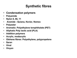 Synthetic fibres Condensation polymers Polyamide Nylon 6, 66, 11 Aramide : Quiana, Kevlar, Nomex Polyester Aromatic: Polyethylene terephthalate (PET) Aliphatic Poly lactic acid (PLA) Addition polymers Acrylic, modacrylic Olehene fibres: Polyethylene, polypropelene Saran Vinal Vinyon 