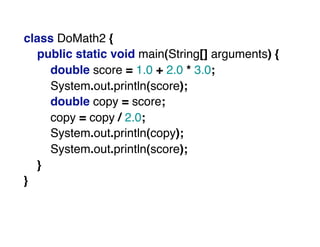 class DoMath2 {
public static void main(String[] arguments) {
double score = 1.0 + 2.0 * 3.0;
System.out.println(score);
double copy = score;
copy = copy / 2.0;
System.out.println(copy);
System.out.println(score);
}
}
 