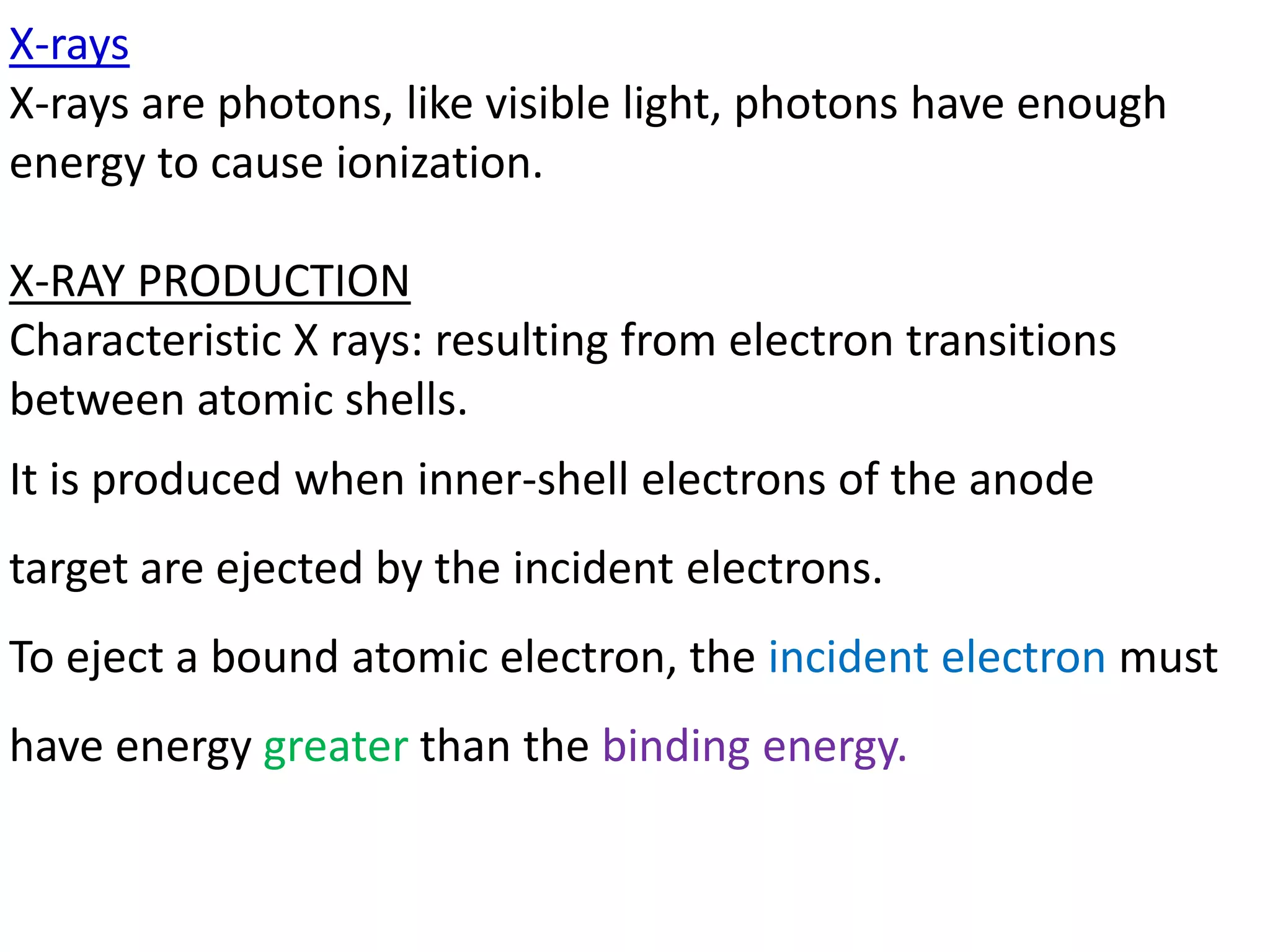 X-rays
X-rays are photons, like visible light, photons have enough
energy to cause ionization.
X-RAY PRODUCTION
Characteristic X rays: resulting from electron transitions
between atomic shells.
It is produced when inner-shell electrons of the anode
target are ejected by the incident electrons.
To eject a bound atomic electron, the incident electron must
have energy greater than the binding energy.
 