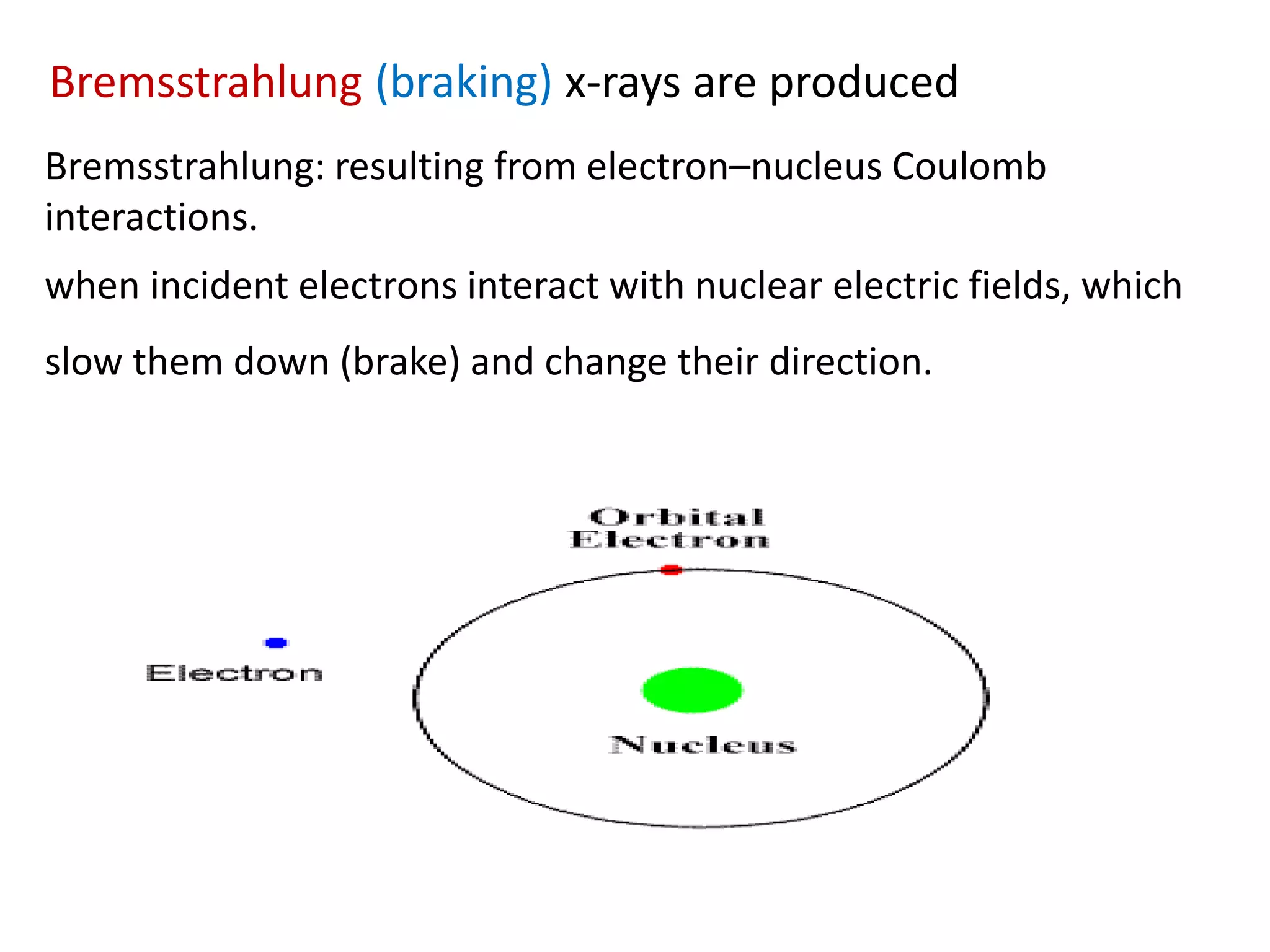 Bremsstrahlung: resulting from electron–nucleus Coulomb
interactions.
when incident electrons interact with nuclear electric fields, which
slow them down (brake) and change their direction.
Bremsstrahlung (braking) x-rays are produced
 