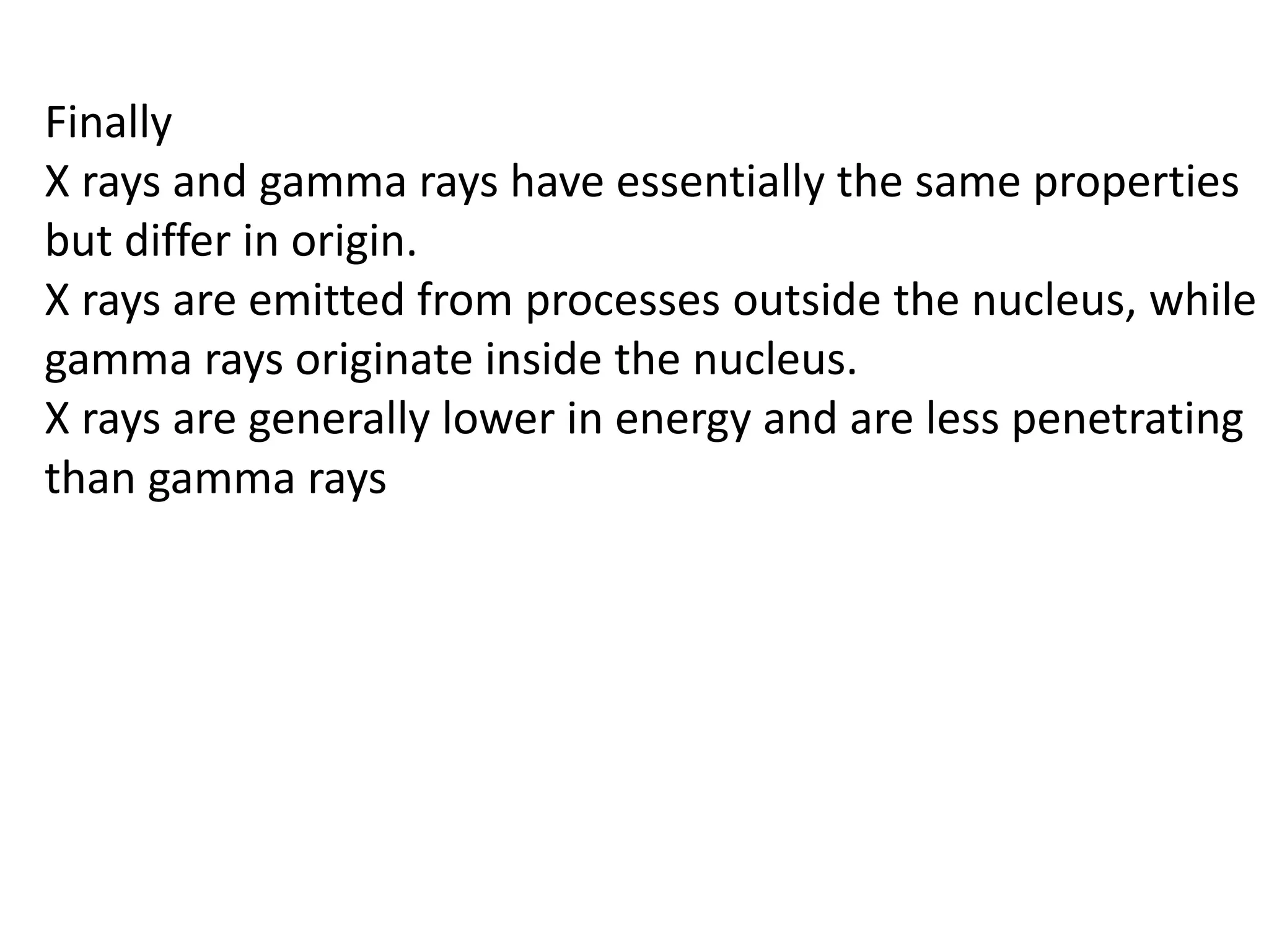 Finally
X rays and gamma rays have essentially the same properties
but differ in origin.
X rays are emitted from processes outside the nucleus, while
gamma rays originate inside the nucleus.
X rays are generally lower in energy and are less penetrating
than gamma rays
 
