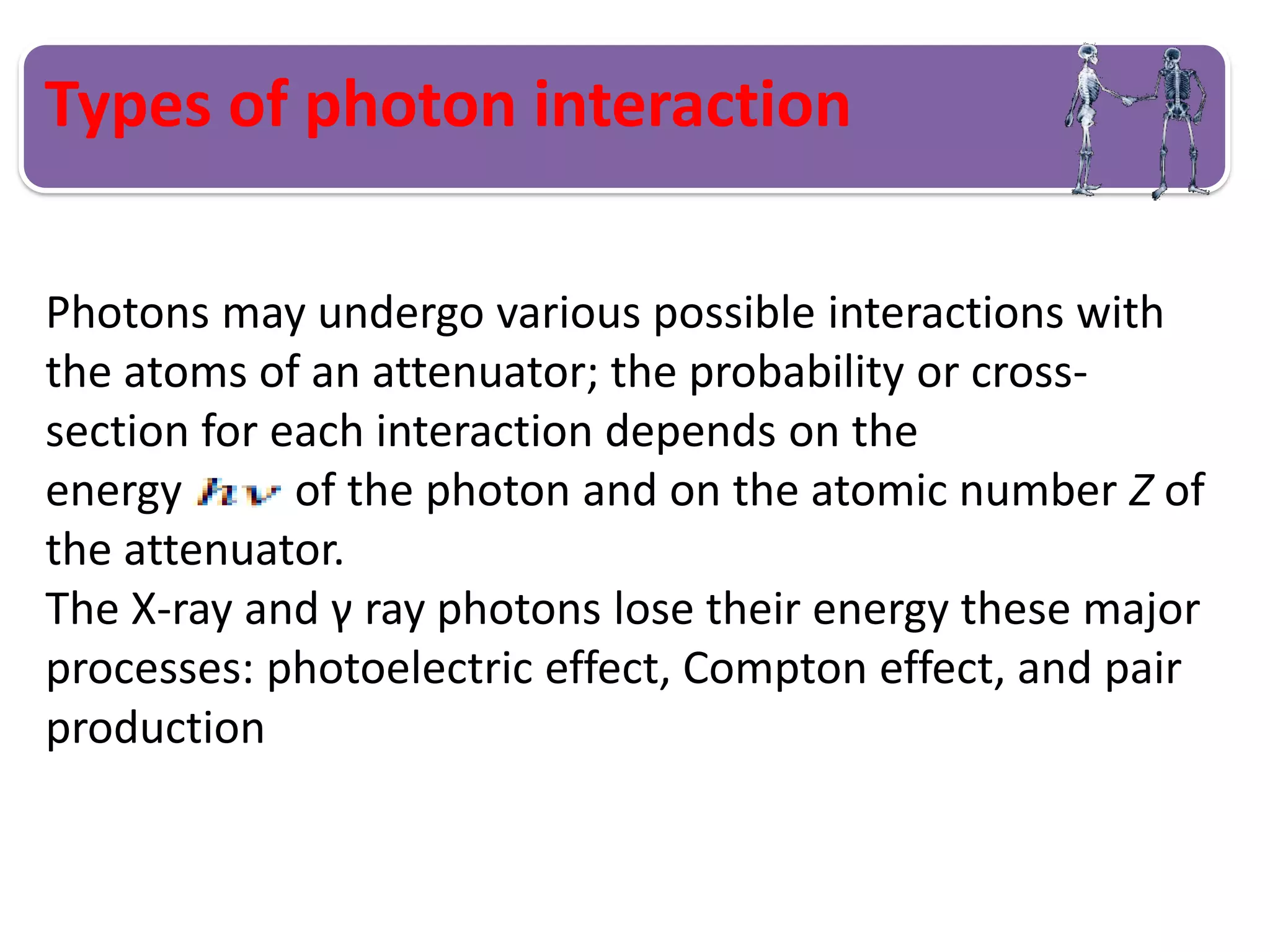 Types of photon interaction
Photons may undergo various possible interactions with
the atoms of an attenuator; the probability or cross-
section for each interaction depends on the
energy of the photon and on the atomic number Z of
the attenuator.
The X-ray and γ ray photons lose their energy these major
processes: photoelectric effect, Compton effect, and pair
production
 