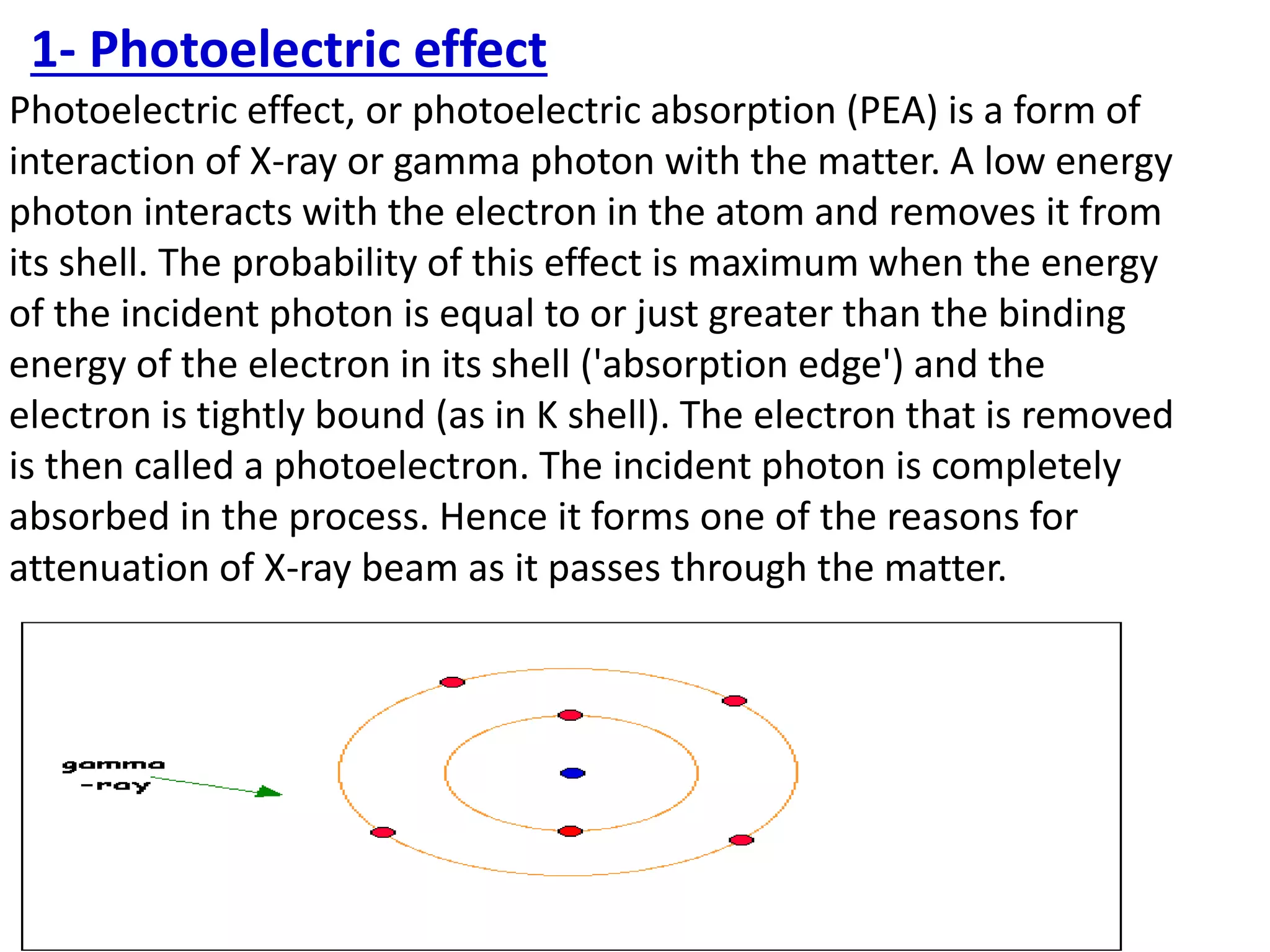 Photoelectric effect, or photoelectric absorption (PEA) is a form of
interaction of X-ray or gamma photon with the matter. A low energy
photon interacts with the electron in the atom and removes it from
its shell. The probability of this effect is maximum when the energy
of the incident photon is equal to or just greater than the binding
energy of the electron in its shell ('absorption edge') and the
electron is tightly bound (as in K shell). The electron that is removed
is then called a photoelectron. The incident photon is completely
absorbed in the process. Hence it forms one of the reasons for
attenuation of X-ray beam as it passes through the matter.
1- Photoelectric effect
 