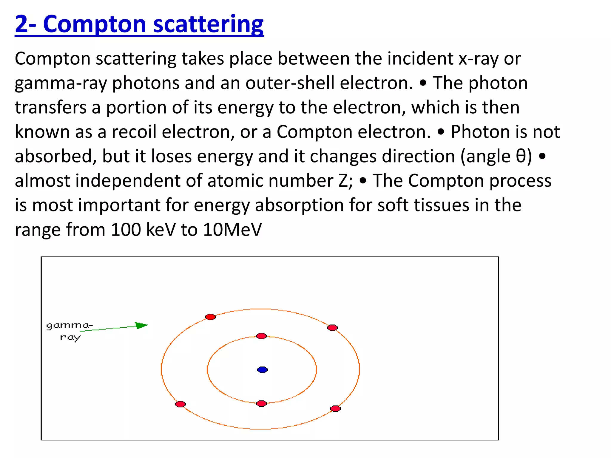 2- Compton scattering
Compton scattering takes place between the incident x-ray or
gamma-ray photons and an outer-shell electron. • The photon
transfers a portion of its energy to the electron, which is then
known as a recoil electron, or a Compton electron. • Photon is not
absorbed, but it loses energy and it changes direction (angle θ) •
almost independent of atomic number Z; • The Compton process
is most important for energy absorption for soft tissues in the
range from 100 keV to 10MeV
 