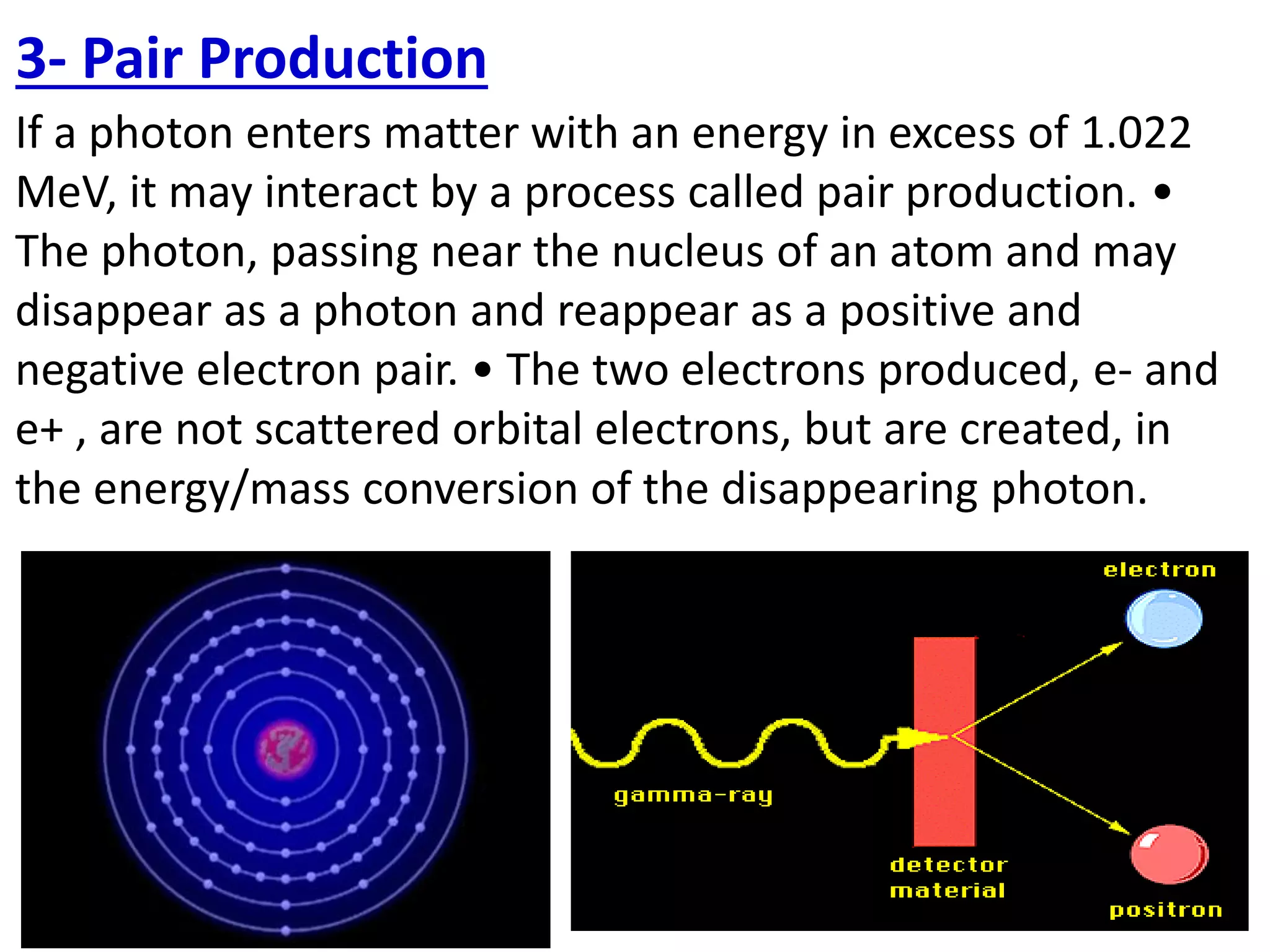 If a photon enters matter with an energy in excess of 1.022
MeV, it may interact by a process called pair production. •
The photon, passing near the nucleus of an atom and may
disappear as a photon and reappear as a positive and
negative electron pair. • The two electrons produced, e- and
e+ , are not scattered orbital electrons, but are created, in
the energy/mass conversion of the disappearing photon.
3- Pair Production
 