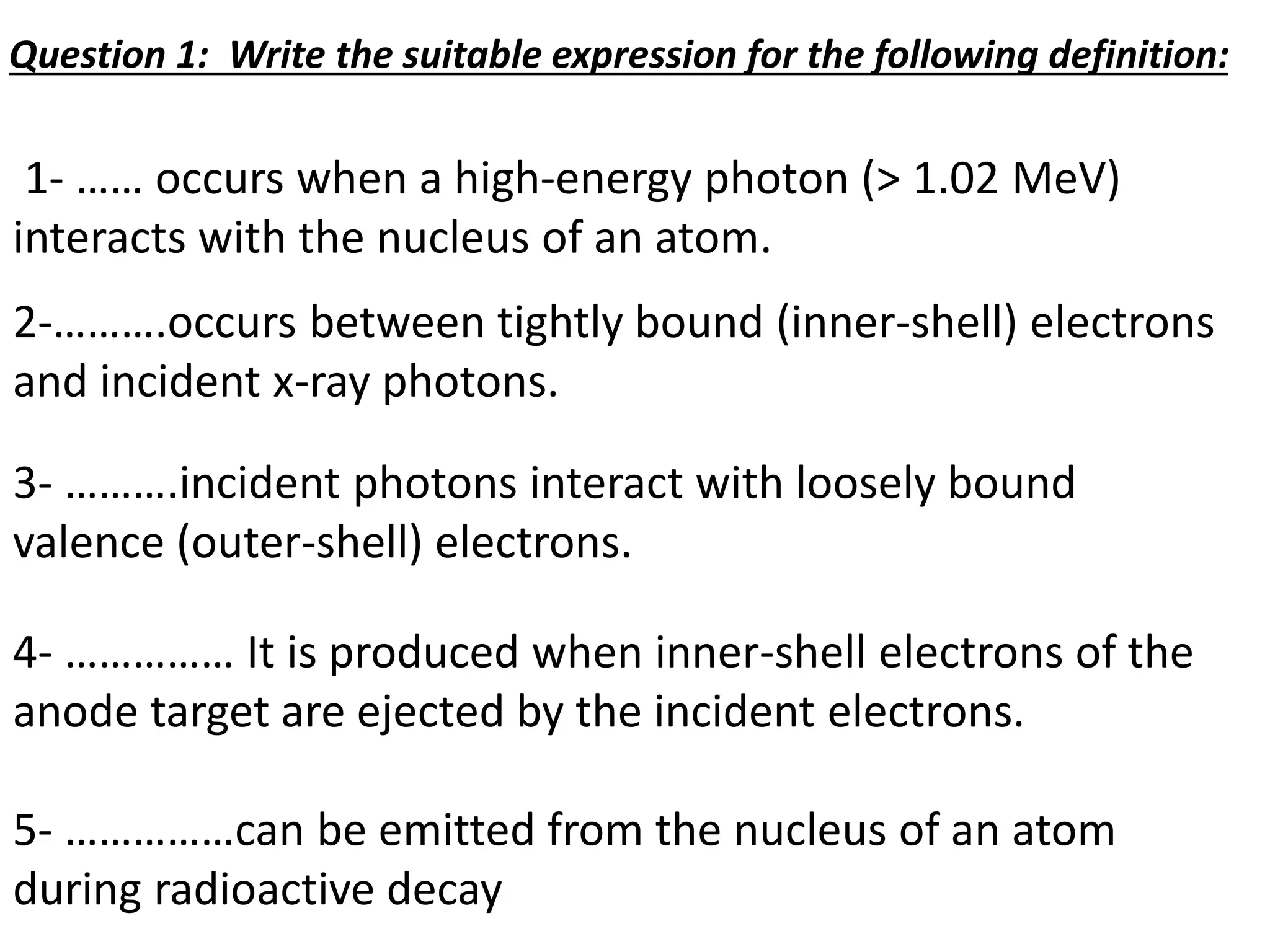 1- …… occurs when a high-energy photon (> 1.02 MeV)
interacts with the nucleus of an atom.
2-……….occurs between tightly bound (inner-shell) electrons
and incident x-ray photons.
3- ……….incident photons interact with loosely bound
valence (outer-shell) electrons.
4- …………… It is produced when inner-shell electrons of the
anode target are ejected by the incident electrons.
5- ……………can be emitted from the nucleus of an atom
during radioactive decay
Question 1: Write the suitable expression for the following definition:
 