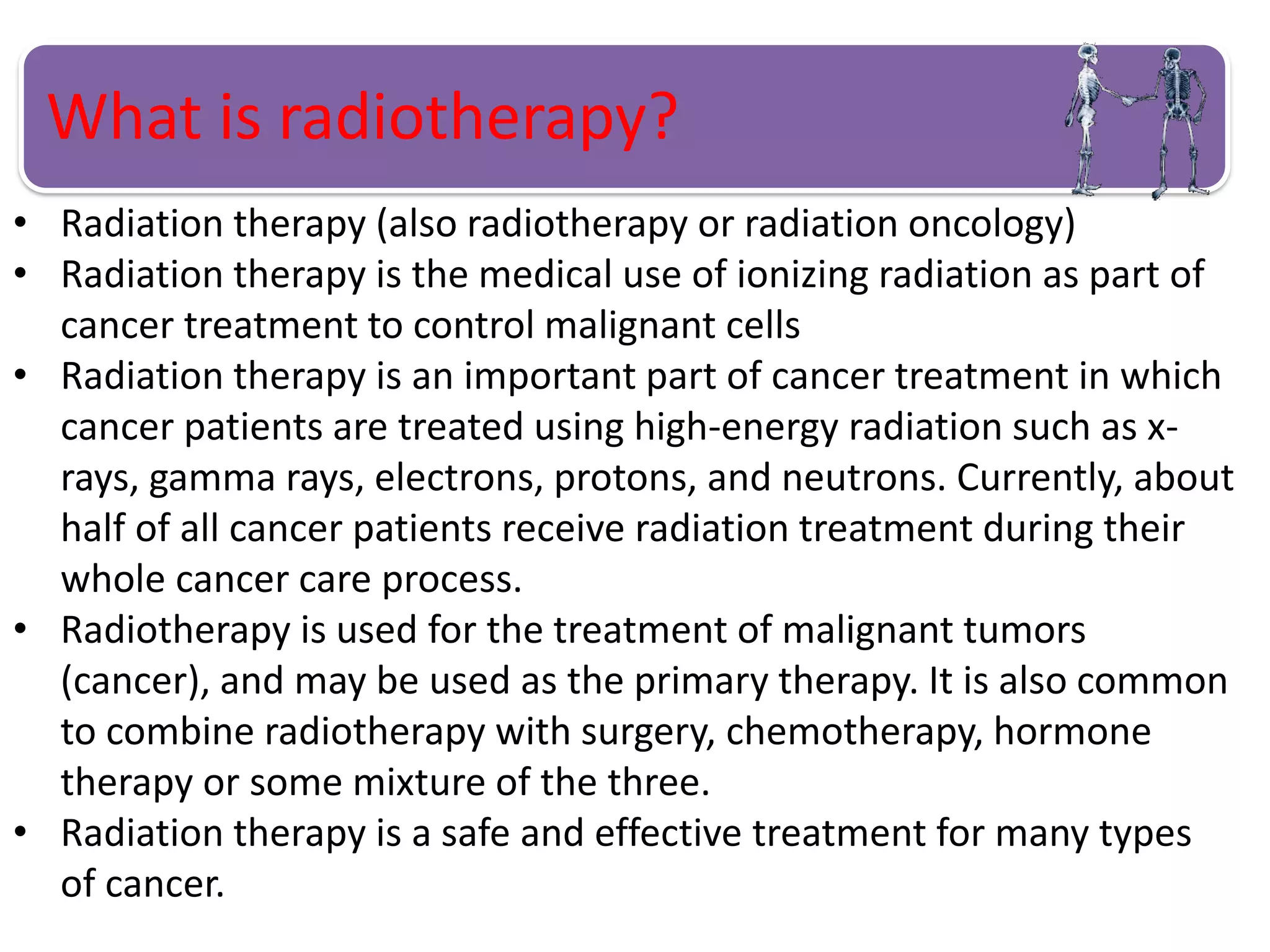 What is radiotherapy?
• Radiation therapy (also radiotherapy or radiation oncology)
• Radiation therapy is the medical use of ionizing radiation as part of
cancer treatment to control malignant cells
• Radiation therapy is an important part of cancer treatment in which
cancer patients are treated using high-energy radiation such as x-
rays, gamma rays, electrons, protons, and neutrons. Currently, about
half of all cancer patients receive radiation treatment during their
whole cancer care process.
• Radiotherapy is used for the treatment of malignant tumors
(cancer), and may be used as the primary therapy. It is also common
to combine radiotherapy with surgery, chemotherapy, hormone
therapy or some mixture of the three.
• Radiation therapy is a safe and effective treatment for many types
of cancer.
 