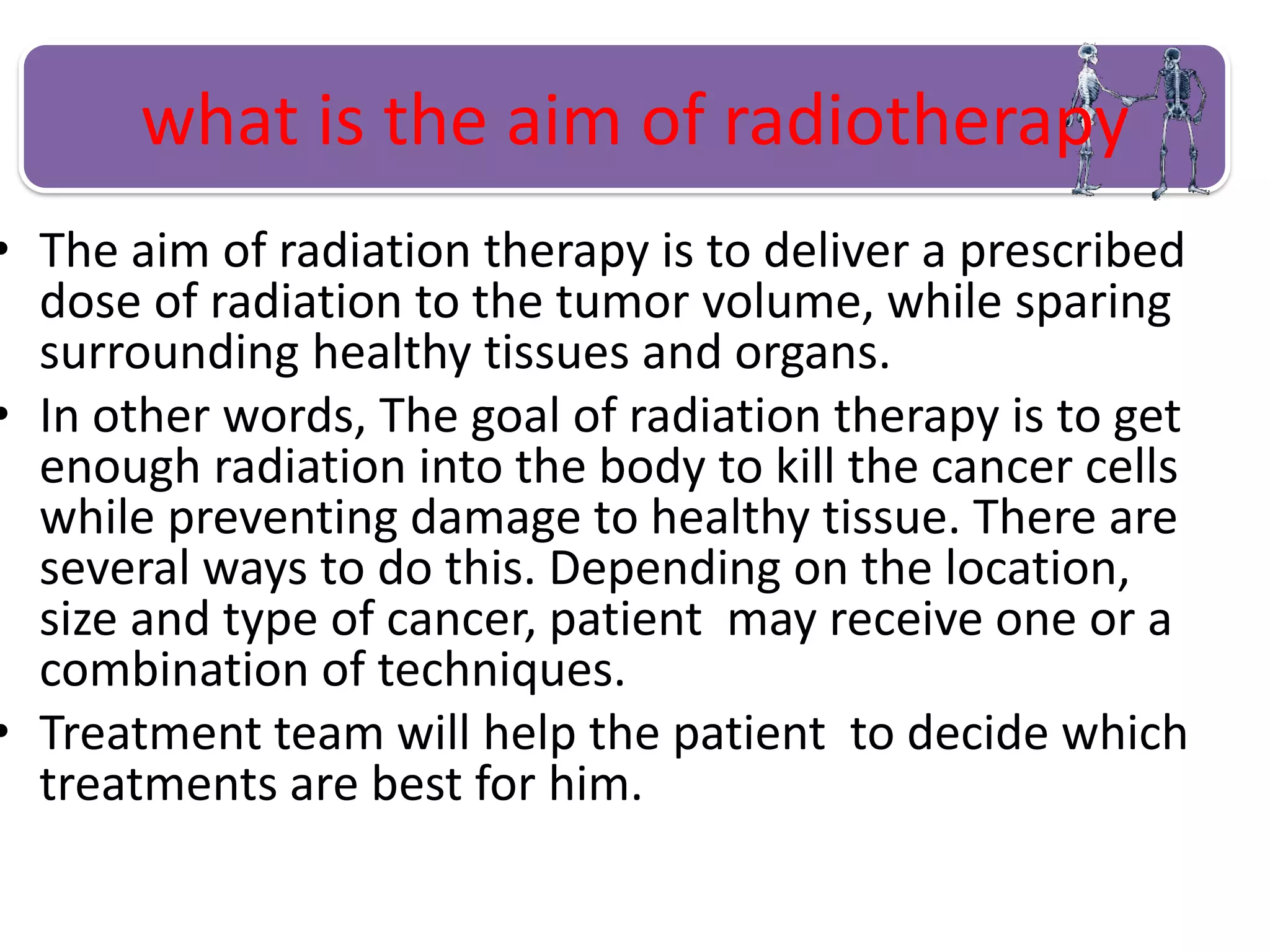 what is the aim of radiotherapy
• The aim of radiation therapy is to deliver a prescribed
dose of radiation to the tumor volume, while sparing
surrounding healthy tissues and organs.
• In other words, The goal of radiation therapy is to get
enough radiation into the body to kill the cancer cells
while preventing damage to healthy tissue. There are
several ways to do this. Depending on the location,
size and type of cancer, patient may receive one or a
combination of techniques.
• Treatment team will help the patient to decide which
treatments are best for him.
 