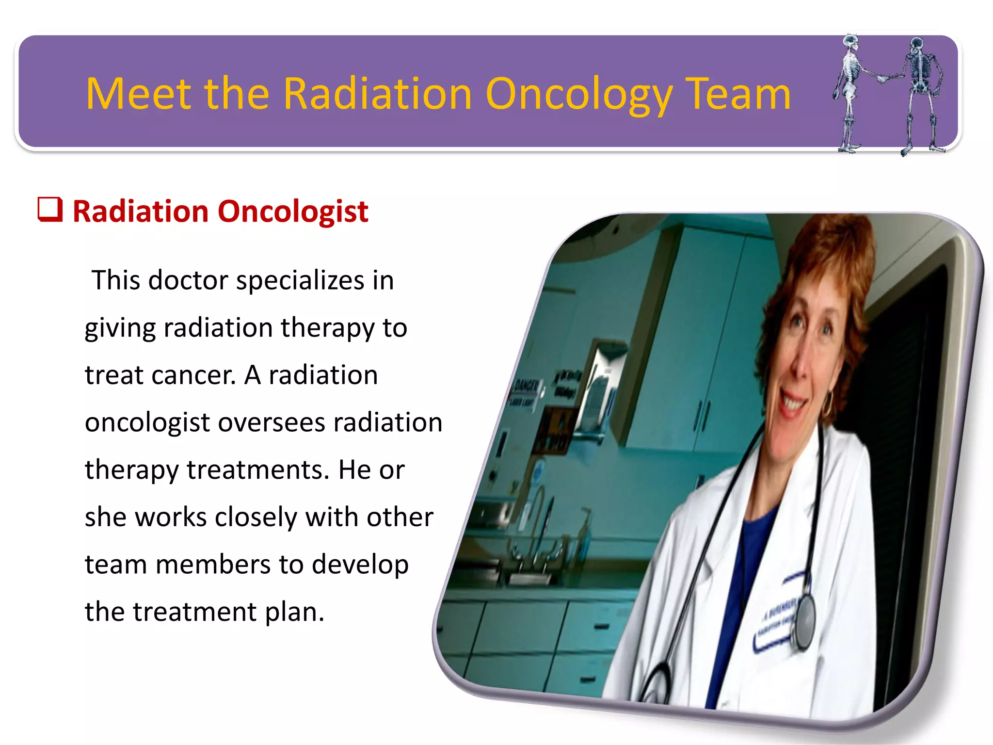 Meet the Radiation Oncology Team
 Radiation Oncologist
This doctor specializes in
giving radiation therapy to
treat cancer. A radiation
oncologist oversees radiation
therapy treatments. He or
she works closely with other
team members to develop
the treatment plan.
 
