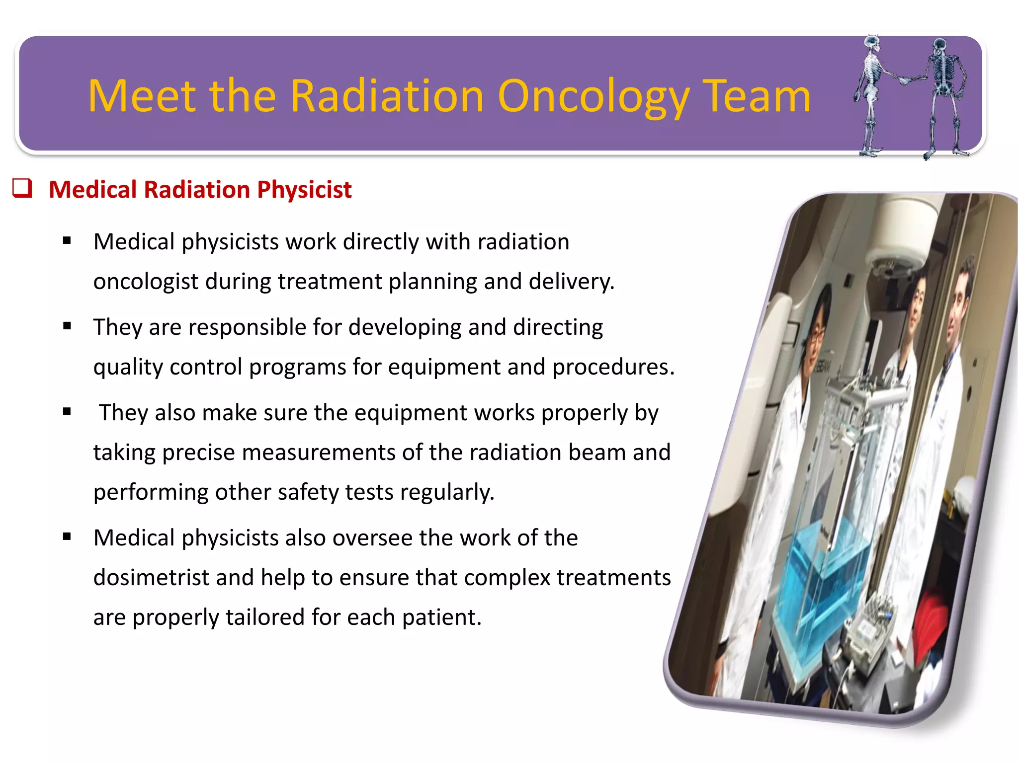 Meet the Radiation Oncology Team
 Medical Radiation Physicist
 Medical physicists work directly with radiation
oncologist during treatment planning and delivery.
 They are responsible for developing and directing
quality control programs for equipment and procedures.
 They also make sure the equipment works properly by
taking precise measurements of the radiation beam and
performing other safety tests regularly.
 Medical physicists also oversee the work of the
dosimetrist and help to ensure that complex treatments
are properly tailored for each patient.
 