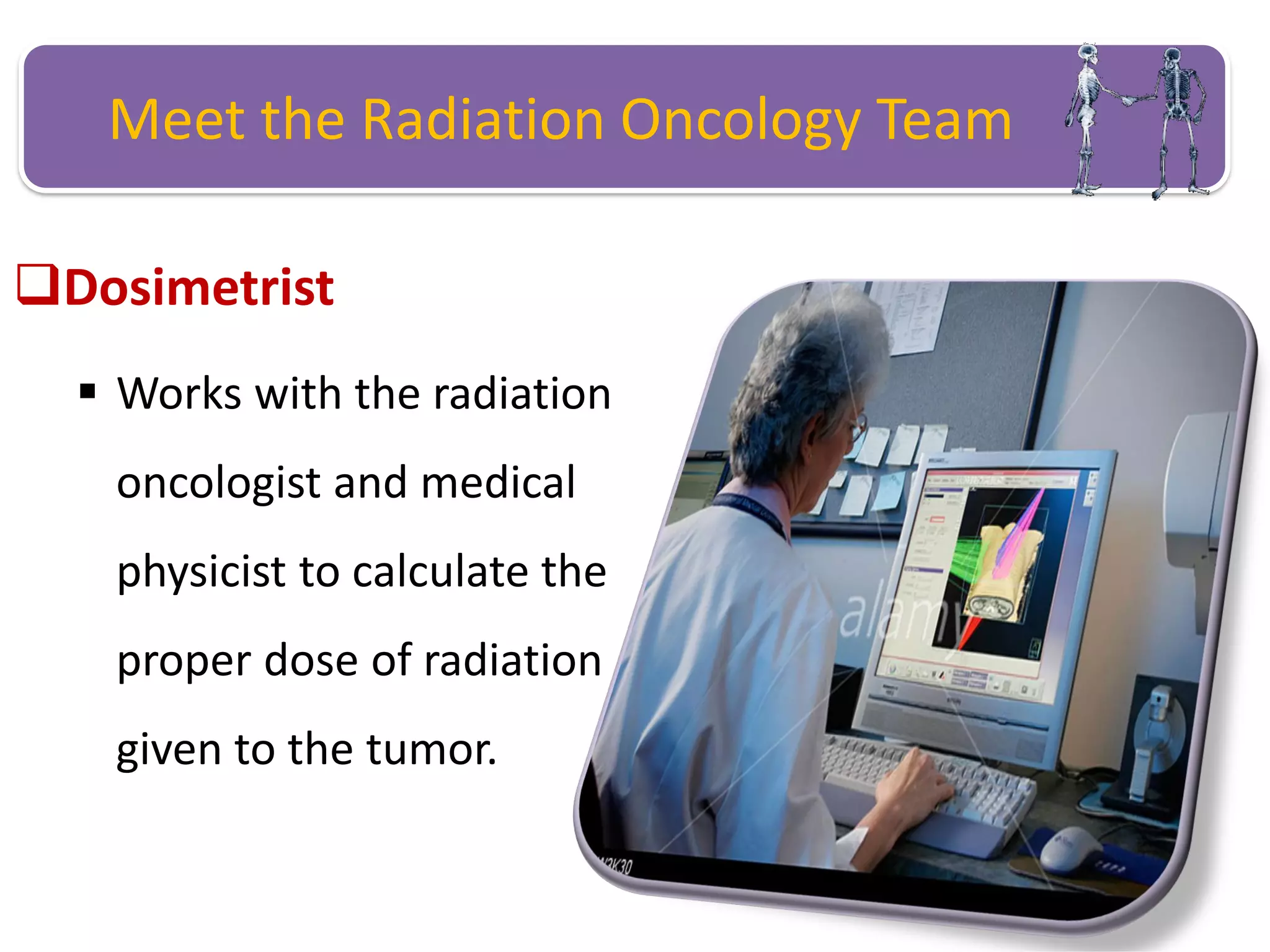 Meet the Radiation Oncology Team
Dosimetrist
 Works with the radiation
oncologist and medical
physicist to calculate the
proper dose of radiation
given to the tumor.
 