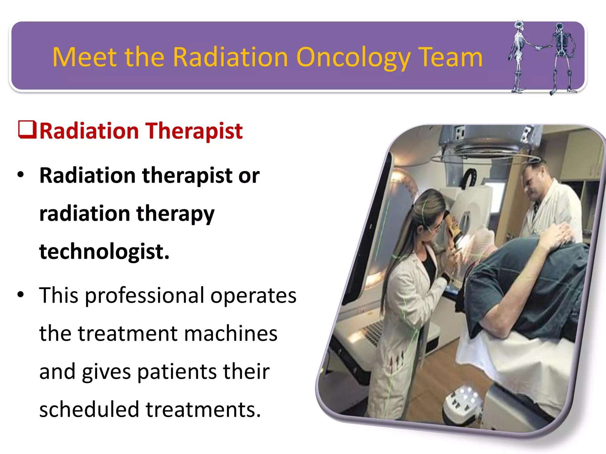 Meet the Radiation Oncology Team
Radiation Therapist
• Radiation therapist or
radiation therapy
technologist.
• This professional operates
the treatment machines
and gives patients their
scheduled treatments.
 