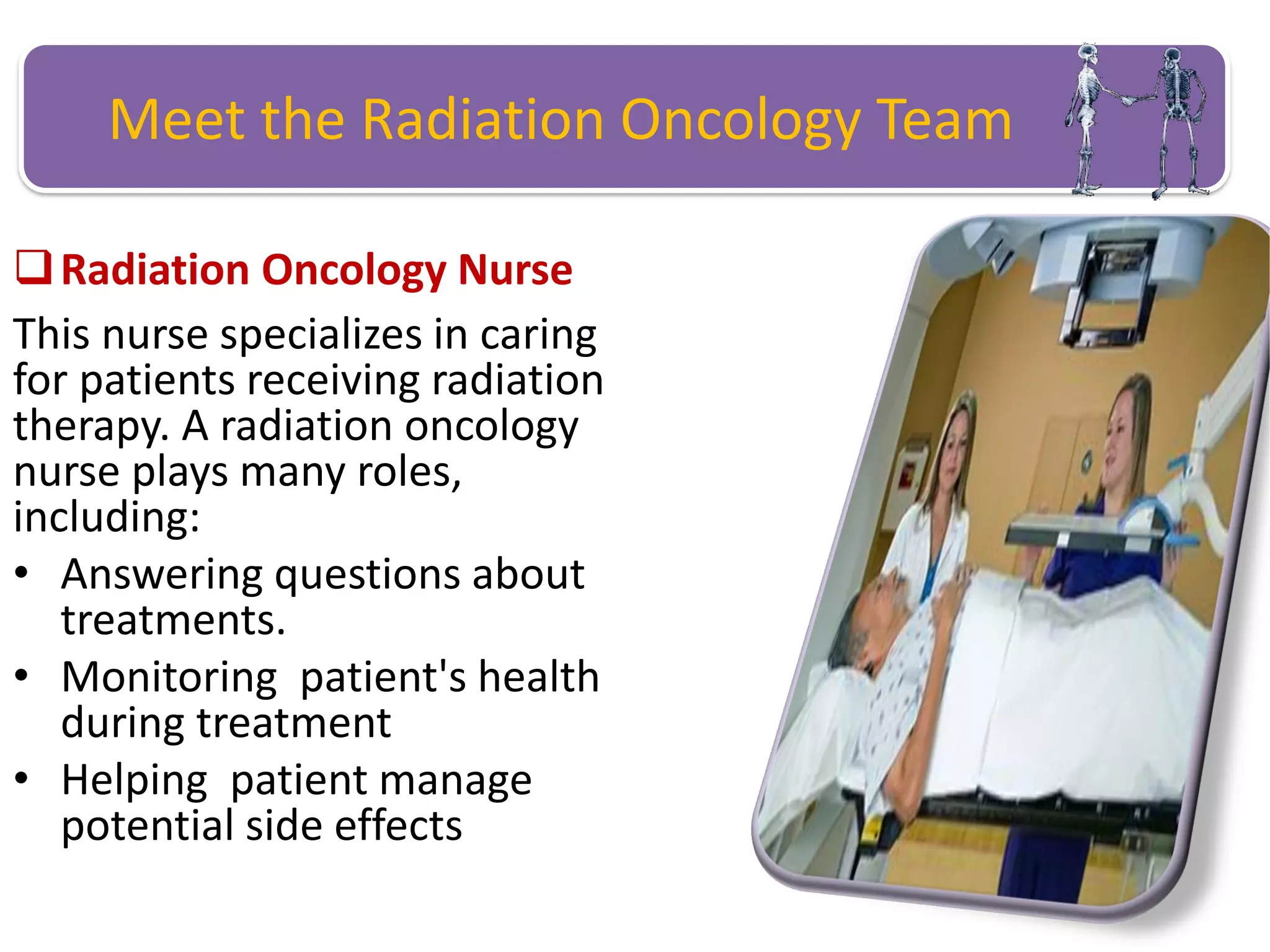 Meet the Radiation Oncology Team
Radiation Oncology Nurse
This nurse specializes in caring
for patients receiving radiation
therapy. A radiation oncology
nurse plays many roles,
including:
• Answering questions about
treatments.
• Monitoring patient's health
during treatment
• Helping patient manage
potential side effects
 