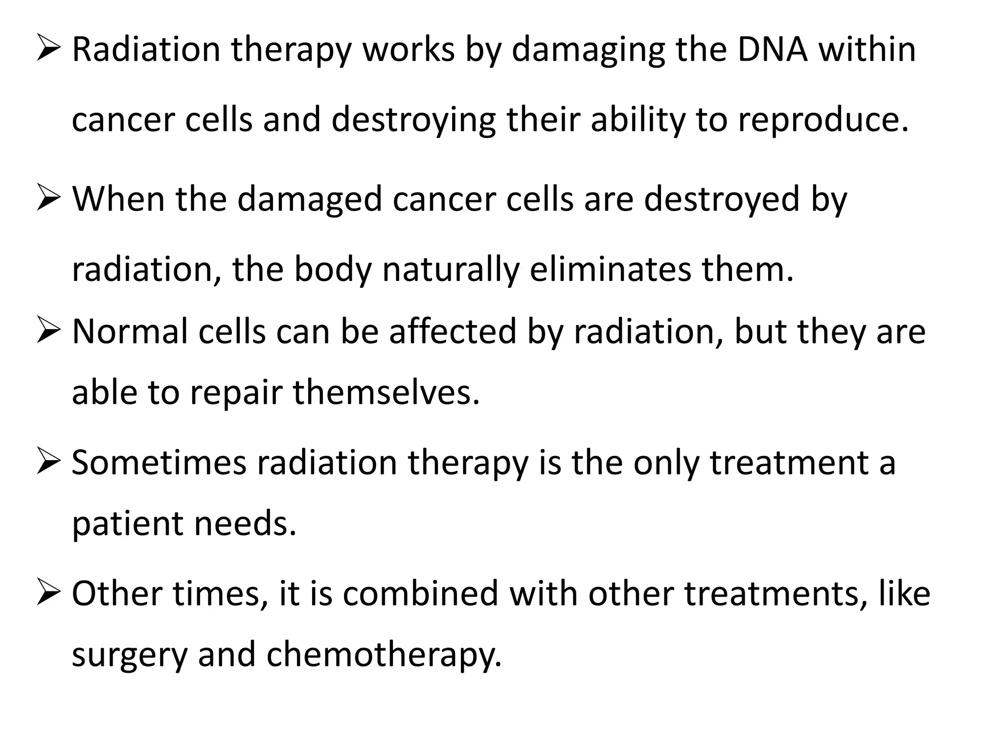  Radiation therapy works by damaging the DNA within
cancer cells and destroying their ability to reproduce.
 When the damaged cancer cells are destroyed by
radiation, the body naturally eliminates them.
 Normal cells can be affected by radiation, but they are
able to repair themselves.
 Sometimes radiation therapy is the only treatment a
patient needs.
 Other times, it is combined with other treatments, like
surgery and chemotherapy.
 