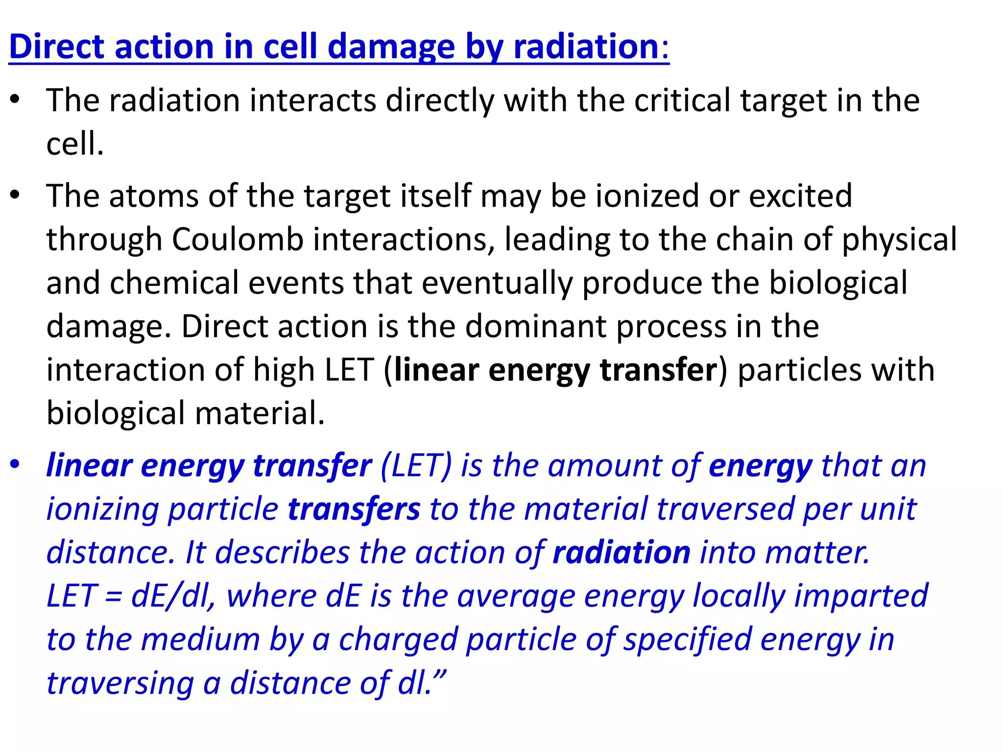 Direct action in cell damage by radiation:
• The radiation interacts directly with the critical target in the
cell.
• The atoms of the target itself may be ionized or excited
through Coulomb interactions, leading to the chain of physical
and chemical events that eventually produce the biological
damage. Direct action is the dominant process in the
interaction of high LET (linear energy transfer) particles with
biological material.
• linear energy transfer (LET) is the amount of energy that an
ionizing particle transfers to the material traversed per unit
distance. It describes the action of radiation into matter.
LET = dE/dl, where dE is the average energy locally imparted
to the medium by a charged particle of specified energy in
traversing a distance of dl.”
 