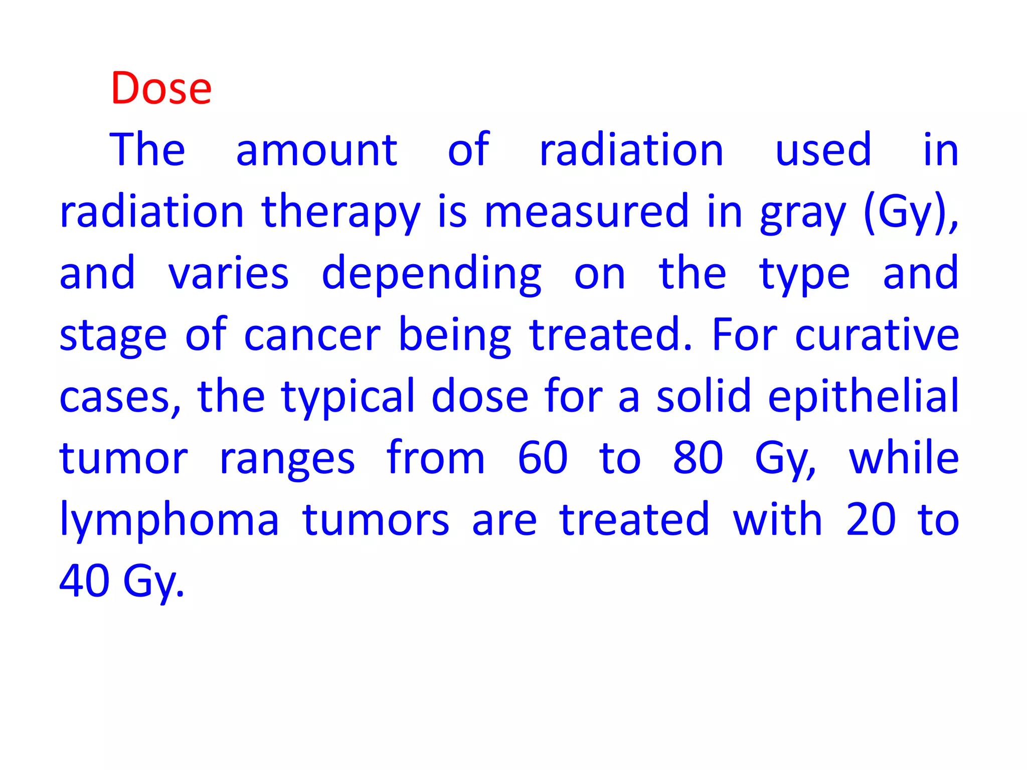 Dose
The amount of radiation used in
radiation therapy is measured in gray (Gy),
and varies depending on the type and
stage of cancer being treated. For curative
cases, the typical dose for a solid epithelial
tumor ranges from 60 to 80 Gy, while
lymphoma tumors are treated with 20 to
40 Gy.
 