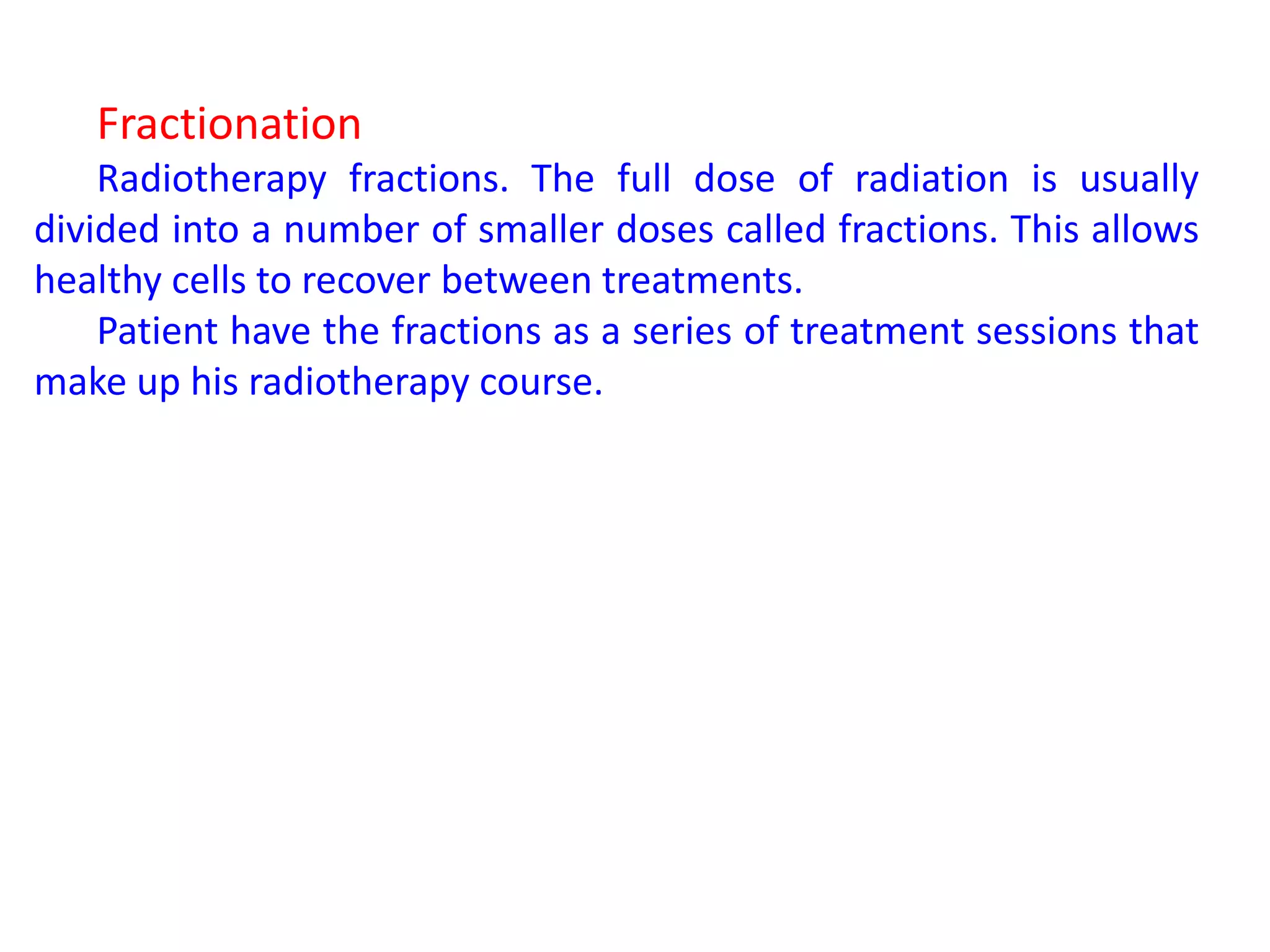 Fractionation
Radiotherapy fractions. The full dose of radiation is usually
divided into a number of smaller doses called fractions. This allows
healthy cells to recover between treatments.
Patient have the fractions as a series of treatment sessions that
make up his radiotherapy course.
 