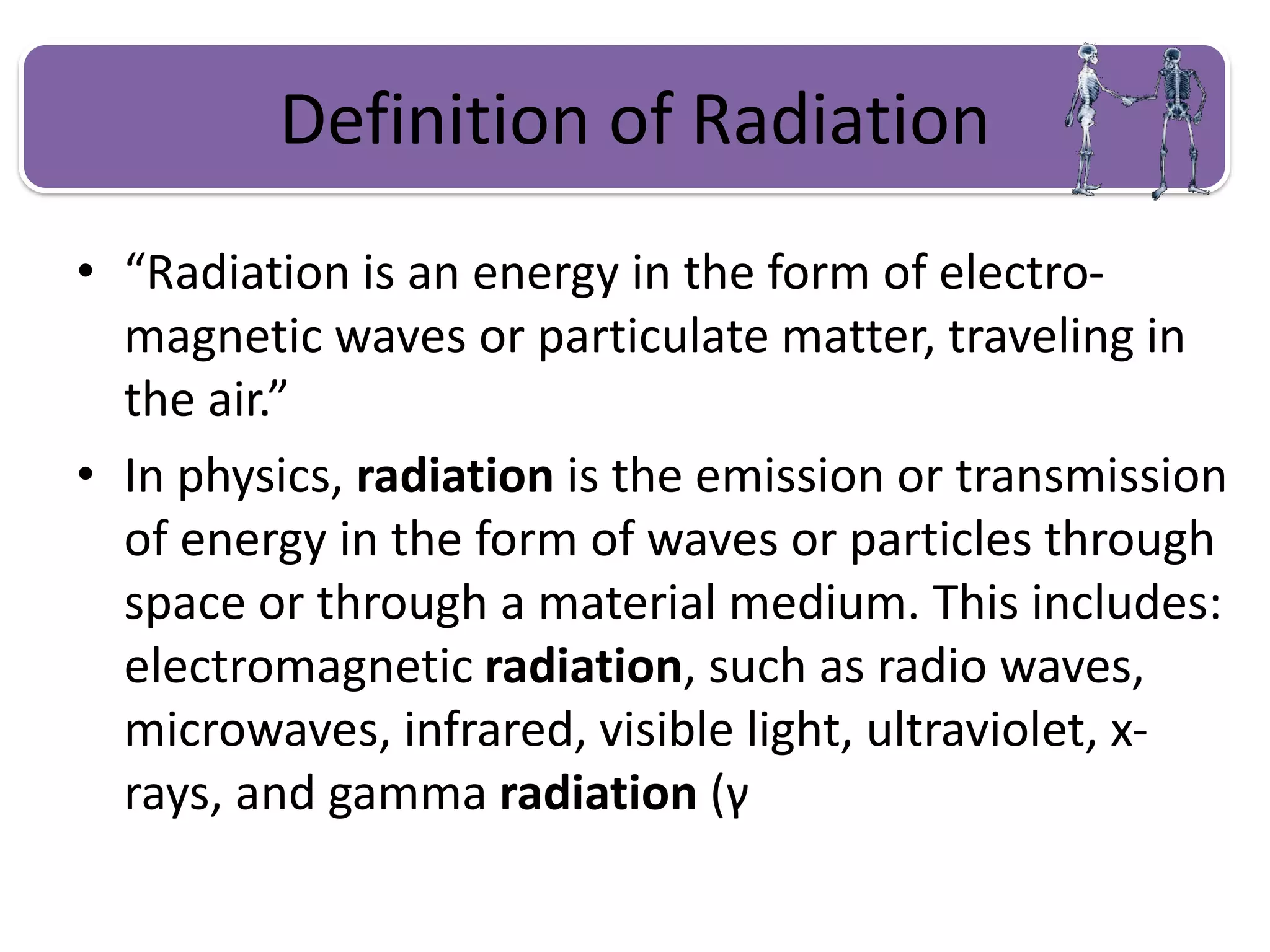 Definition of Radiation
• “Radiation is an energy in the form of electro-
magnetic waves or particulate matter, traveling in
the air.”
• In physics, radiation is the emission or transmission
of energy in the form of waves or particles through
space or through a material medium. This includes:
electromagnetic radiation, such as radio waves,
microwaves, infrared, visible light, ultraviolet, x-
rays, and gamma radiation (γ
 