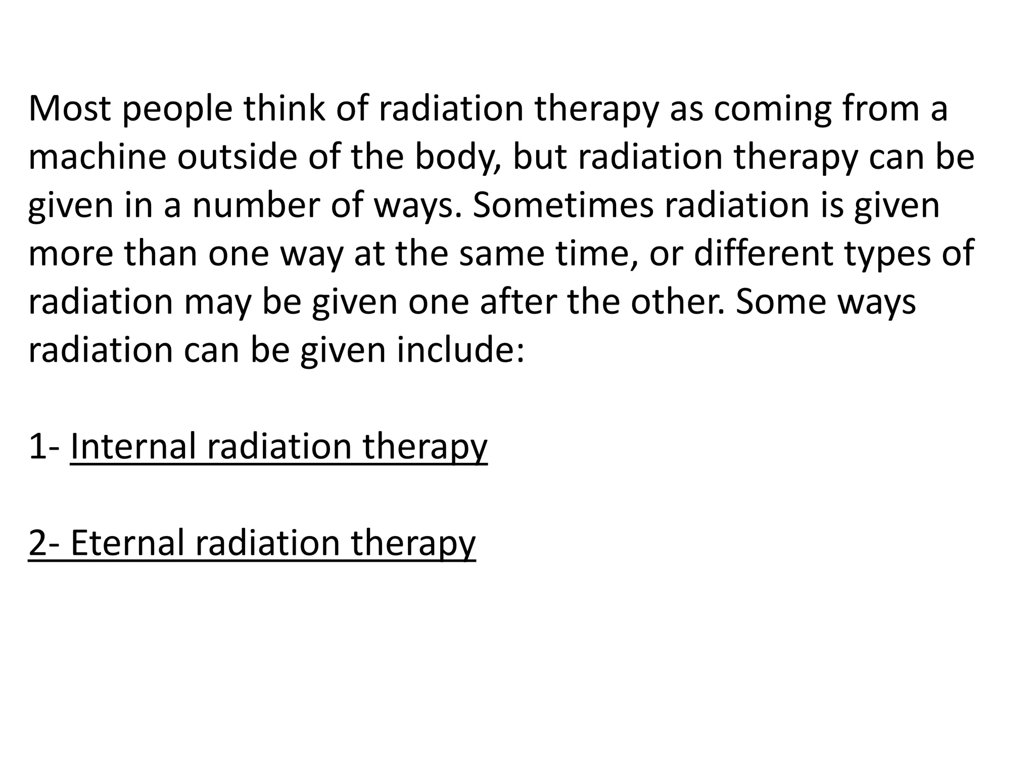 Most people think of radiation therapy as coming from a
machine outside of the body, but radiation therapy can be
given in a number of ways. Sometimes radiation is given
more than one way at the same time, or different types of
radiation may be given one after the other. Some ways
radiation can be given include:
1- Internal radiation therapy
2- Eternal radiation therapy
 
