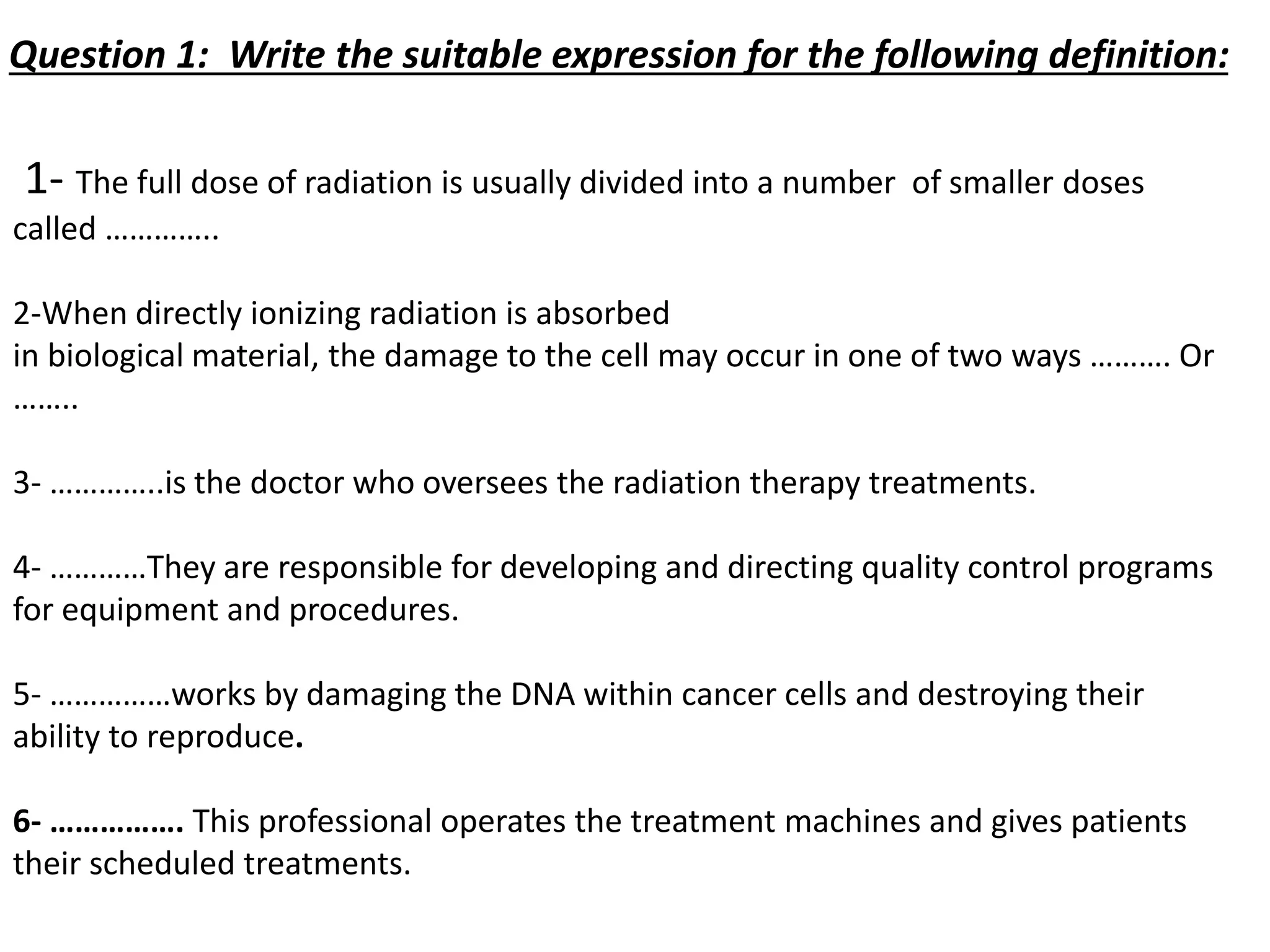 1- The full dose of radiation is usually divided into a number of smaller doses
called …………..
2-When directly ionizing radiation is absorbed
in biological material, the damage to the cell may occur in one of two ways ………. Or
……..
3- …………..is the doctor who oversees the radiation therapy treatments.
4- …………They are responsible for developing and directing quality control programs
for equipment and procedures.
5- ……………works by damaging the DNA within cancer cells and destroying their
ability to reproduce.
6- ……………. This professional operates the treatment machines and gives patients
their scheduled treatments.
Question 1: Write the suitable expression for the following definition:
 