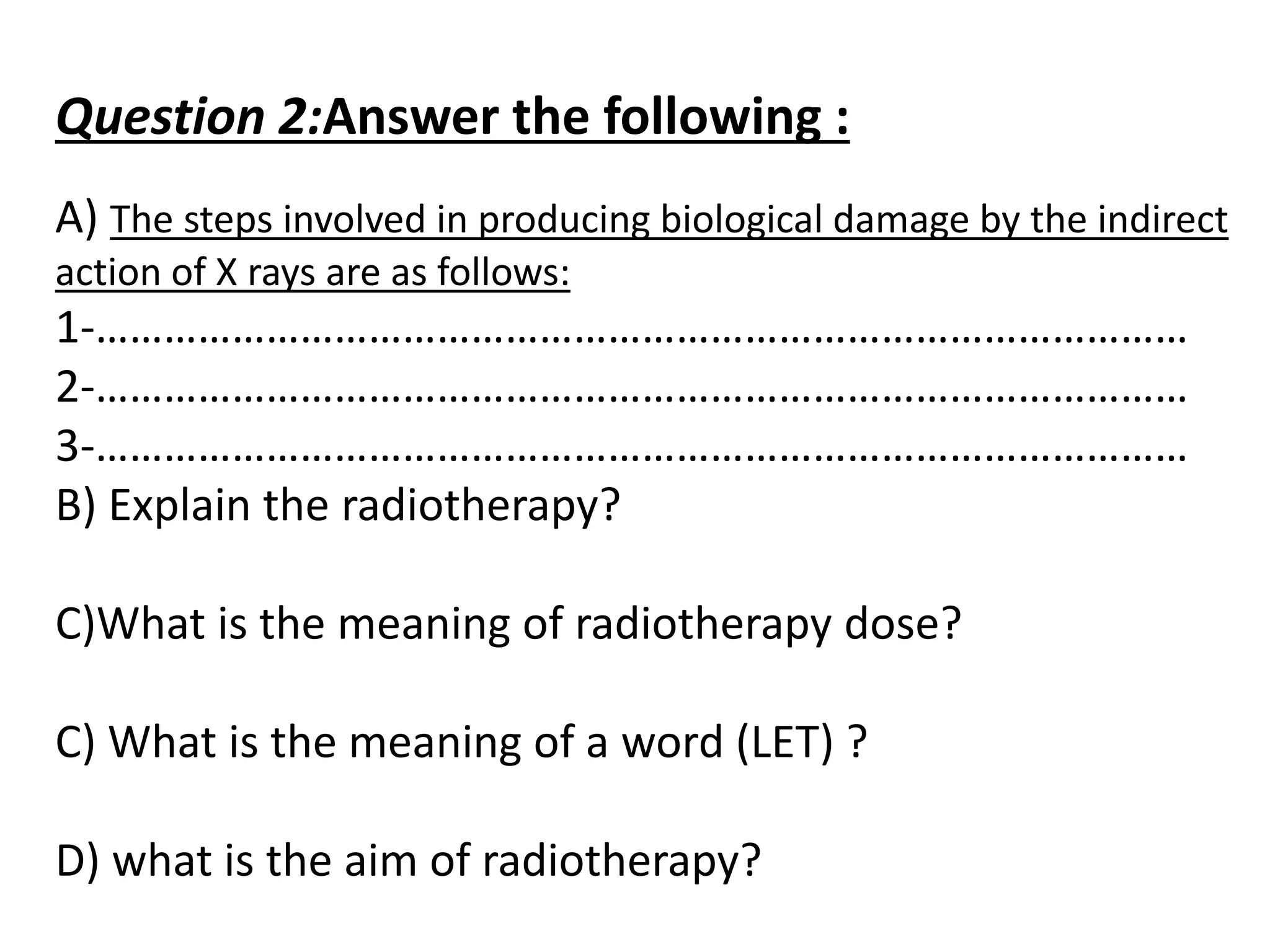 Question 2:Answer the following :
A) The steps involved in producing biological damage by the indirect
action of X rays are as follows:
1-……………………………………………………………………………………
2-……………………………………………………………………………………
3-……………………………………………………………………………………
B) Explain the radiotherapy?
C)What is the meaning of radiotherapy dose?
C) What is the meaning of a word (LET) ?
D) what is the aim of radiotherapy?
 