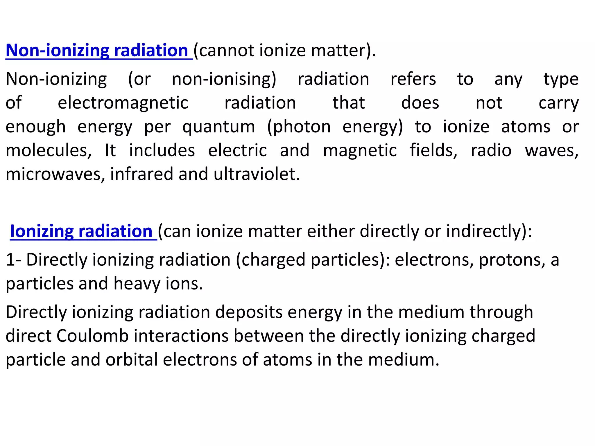 Non-ionizing radiation (cannot ionize matter).
Non-ionizing (or non-ionising) radiation refers to any type
of electromagnetic radiation that does not carry
enough energy per quantum (photon energy) to ionize atoms or
molecules, It includes electric and magnetic fields, radio waves,
microwaves, infrared and ultraviolet.
Ionizing radiation (can ionize matter either directly or indirectly):
1- Directly ionizing radiation (charged particles): electrons, protons, a
particles and heavy ions.
Directly ionizing radiation deposits energy in the medium through
direct Coulomb interactions between the directly ionizing charged
particle and orbital electrons of atoms in the medium.
 