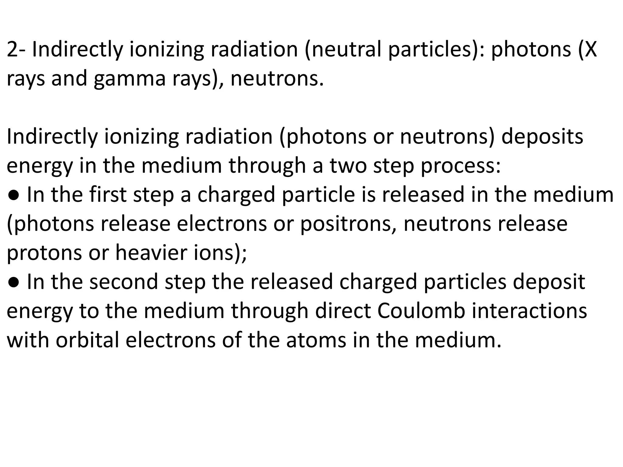 2- Indirectly ionizing radiation (neutral particles): photons (X
rays and gamma rays), neutrons.
Indirectly ionizing radiation (photons or neutrons) deposits
energy in the medium through a two step process:
● In the first step a charged particle is released in the medium
(photons release electrons or positrons, neutrons release
protons or heavier ions);
● In the second step the released charged particles deposit
energy to the medium through direct Coulomb interactions
with orbital electrons of the atoms in the medium.
 
