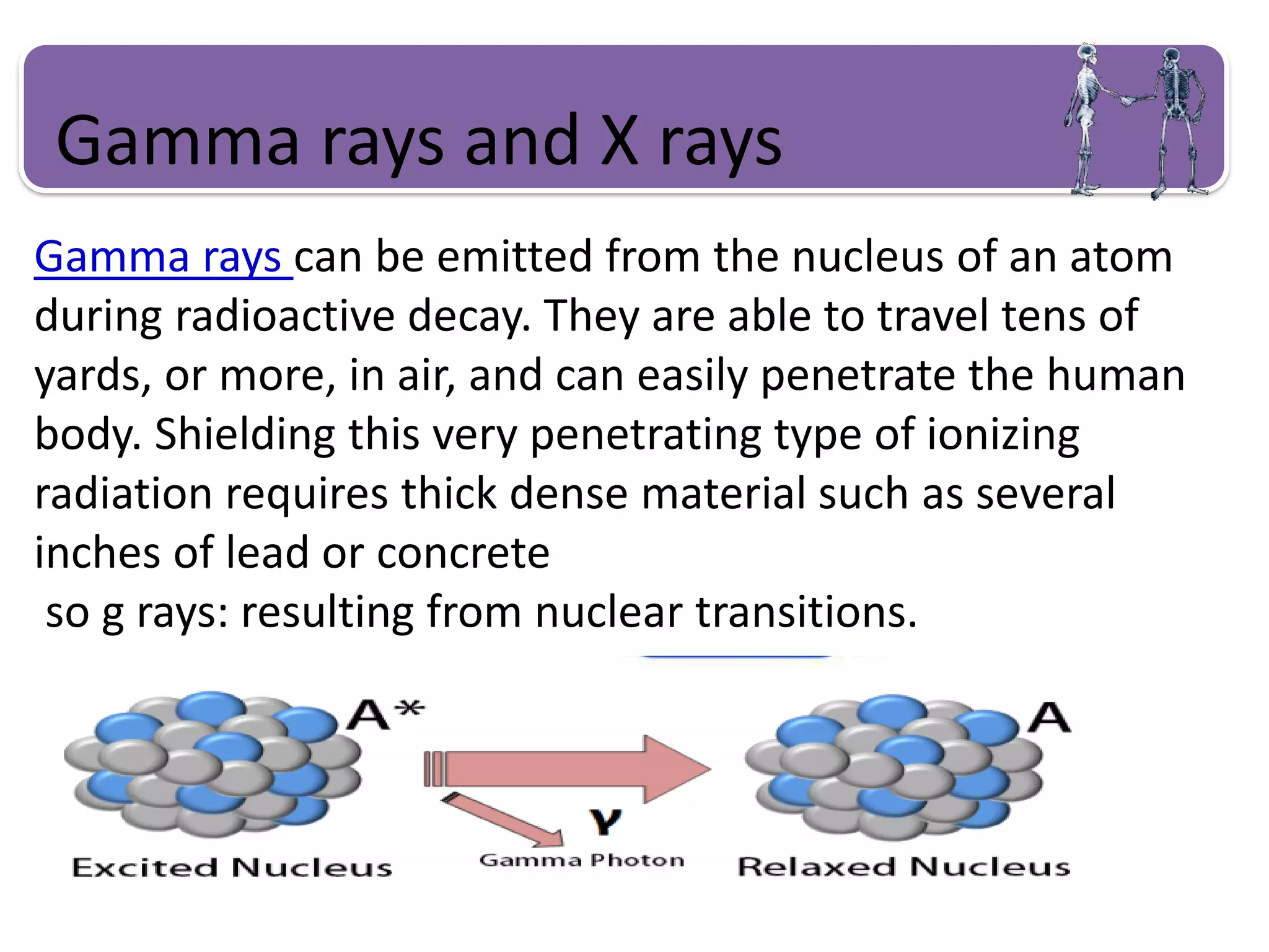 Gamma rays and X rays
Gamma rays can be emitted from the nucleus of an atom
during radioactive decay. They are able to travel tens of
yards, or more, in air, and can easily penetrate the human
body. Shielding this very penetrating type of ionizing
radiation requires thick dense material such as several
inches of lead or concrete
so g rays: resulting from nuclear transitions.
 